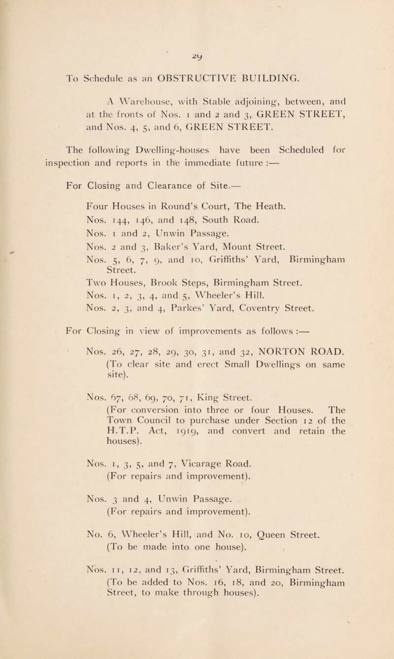 2y To Schedule as an OBSTRUCTIVE BUILDING. A Warehouse, with Stable adjoining-, between, and at the fronts of Nos. i and 2 and 3, GREEN STREET, and Nos. 4, 5, and 6, GREEN STREET. The following- Dwelling-houses have been Scheduled for inspection and reports in the immediate future :— For Closing and Clearance of Site.— Four Houses in Round’s Court, The Heath. Nos. 144, 146, and 148, South Road. Nos. 1 and 2, Unwin Passage. Nos. 2 and 3, Baker’s Yard, Mount Street. Nos. 5, 6, 7, 9, and 10, Griffiths’ Yard, Birming-ham Street. Two Houses, Brook Steps, Birmingham Street. Nos. 1, 2, 3, 4, and 5, Wheeler’s Hill. Nos. 2, 3, and 4, Parkes’ Yard, Coventry Street. For Closing in view of improvements as follows :— Nos. 26, 27, 28, 29, 30, 31, and 32, NORTON ROAD. (To clear site and erect Small Dwellings on same site). Nos. 67, 68, 69, 70, 71, King Street. (For conversion into three or four Houses. The Town Council to purchase under Section 12 of the H.T.P. Act, 1919, and convert and retain the houses). Nos. 1, 3, 5, and 7, Vicarage Road. (For repairs and improvement). Nos. 3 and 4, Unwin Passage. (For repairs and improvement). No. 6, Wheeler’s Hill, and No. 10, Queen Street. (To be made into one house). Nos. 11, 12, and 13, Griffiths’ Yard, Birmingham Street. (To be added to Nos. 16, 18, and 20, Birmingham Street, to make through houses).