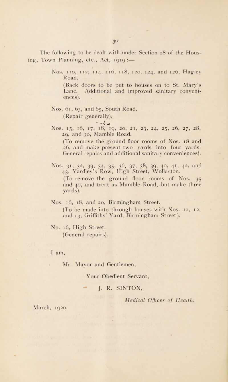 3° The following to be dealt with under Section 28 of the Hous¬ ing, Town Planning, etc., Act, 1919:— Nos. i 10, 112, 114, 116, 118, 120, 124, and 126, Haglev Road. (Back doors to be put to houses on to St. Mary’s Lane. Additional and improved sanitary conveni¬ ences). Nos. 61, 63, and 65, South Road. (Repair generally). Nos. 15, 16, 17, 18, 19, 20, 21, 23, 24, 25, 26, 27, 28, 29, and 30, Mamble Road. (To remove the ground floor rooms of Nos. 18 and 26, and make present two yards into four yards. General repairs and additional sanitary conveniences). Nos. 31, 32, 33, 34, 35, 36, 37, 38, 39, 40, 41, 42, and 43, Yardley’s Row, High Street, Wollaston. (To remove the ground floor rooms of Nos. 35 and 40, and treat as Mamble Road, but make three yards). Nos. 16, 18, and 20, Birmingham Street. (To be made into through houses with Nos. 11, 12, and 13, Griffiths’ Yard, Birmingham Street). No. 16, High Street. (General repairs). I am, Mr. Mayor and Gentlemen, Your Obedient Servant, J. R. SINTON, March, 1920. Medical Officer of Health.