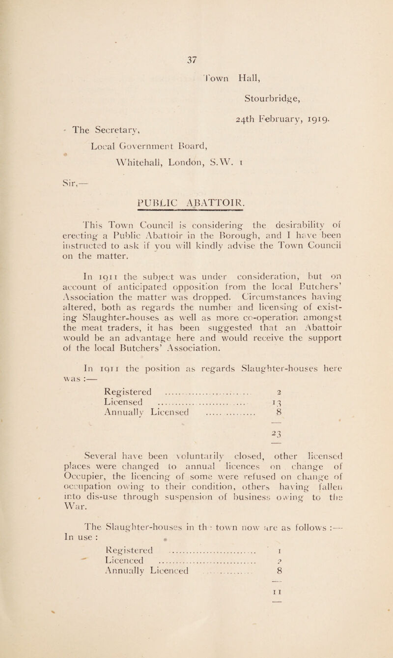 Town Hall, Stourbridge, The Secretary, 24th February, 1919. Local Government Board, Whitehall, London, S.W. 1 Sir,- PUBLIC ABATTOIR. This Town Council is considering the desirability of erecting a Public Abattoir in the Borough, and I have been instructed to ask if you will kindly advise the Town Council on the matter. In 1911 the subject was under consideration, but on account of anticipated opposition from the local Butchers’ Association the matter was dropped. Circumstances having altered, both as regards the number and licensing of exist¬ ing Slaughter-houses as well as more co-operation amongst the meat traders, it has been suggested that an Abattoir would be an advantage here and would receive the support of the local Butchers’ Association. In iqn the position as regards Slaughter-houses here was :— Registered . 2 Licensed . 13 Annually Licensed . 8 23 Several have been voluntarily closed, other licensed places were changed to annual licences on change of Occupier, the licencing of some were refused on change of occupation owing to their condition, others having fallen into dis-use through suspension of business owing to the War. The Slaughter-houses in th : town now are as follows : — In use : Registered -. 1 Licenced . ? Annually Licenced ... . 8 11