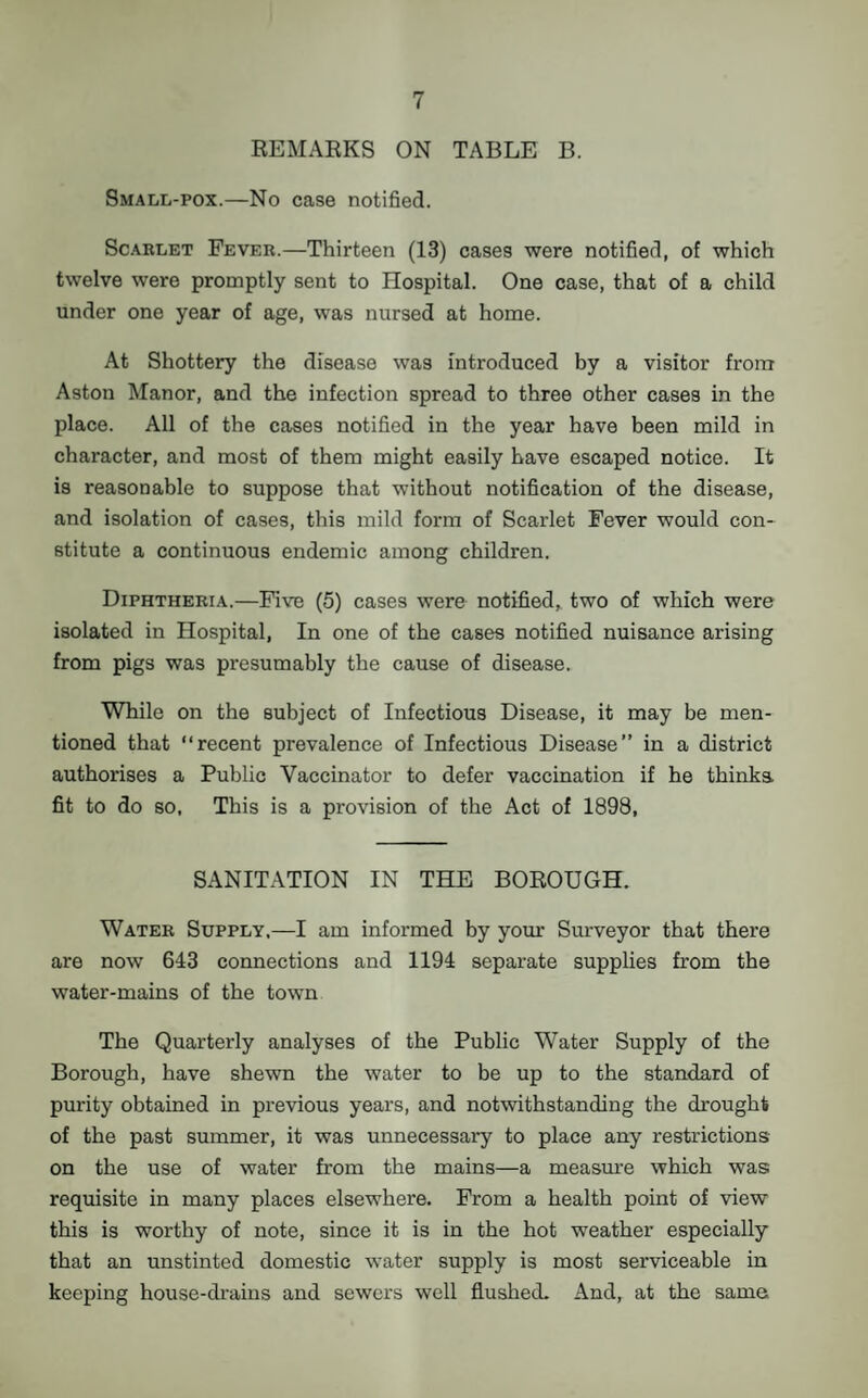 REMARKS ON TABLE B. Small-pox.—No case notified. Scarlet Fever.—Thirteen (13) cases were notified, of which twelve were promptly sent to Hospital. One case, that of a child under one year of age, was nursed at home. At Shottery the disease was introduced by a visitor from Aston Manor, and the infection spread to three other cases in the place. All of the cases notified in the year have been mild in character, and most of them might easily have escaped notice. It is reasonable to suppose that without notification of the disease, and isolation of cases, this mild form of Scarlet Fever would con¬ stitute a continuous endemic among children. Diphtheria.—Five (5) cases were notified, two of which were isolated in Hospital, In one of the cases notified nuisance arising from pigs was presumably the cause of disease. While on the subject of Infectious Disease, it may be men¬ tioned that “recent prevalence of Infectious Disease” in a district authorises a Public Vaccinator to defer vaccination if he thinka fit to do so, This is a provision of the Act of 1898, SANITATION IN THE BOROUGH. Water Supply,—I am informed by your Surveyor that there are now 643 connections and 1194 separate supplies from the water-mains of the town The Quarterly analyses of the Public Water Supply of the Borough, have shewn the water to be up to the standard of purity obtained in previous years, and notwithstanding the drought of the past summer, it was unnecessary to place any restrictions on the use of water from the mains—a measure which was requisite in many places elsewhere. From a health point of view this is worthy of note, since it is in the hot weather especially that an unstinted domestic water supply is most serviceable in keeping house-drains and sewers well flushed. And, at the same