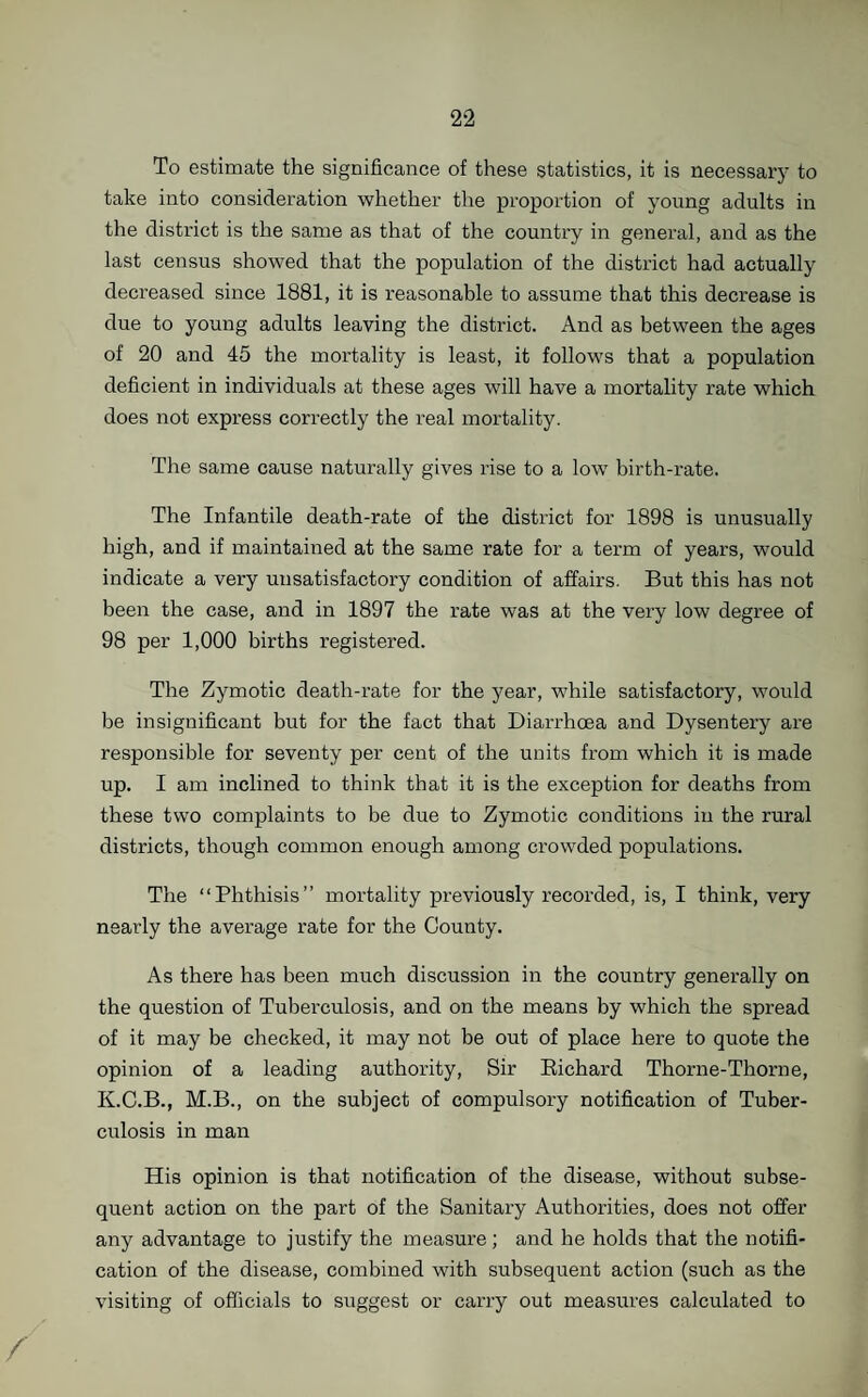 To estimate the significance of these statistics, it is necessary to take into consideration whether the proportion of young adults in the district is the same as that of the country in general, and as the last census showed that the population of the district had actually decreased since 1881, it is reasonable to assume that this decrease is due to young adults leaving the district. And as between the ages of 20 and 45 the mortality is least, it follows that a population deficient in individuals at these ages will have a mortality rate which does not express correctly the real mortality. The same cause naturally gives rise to a low birth-rate. The Infantile death-rate of the district for 1898 is unusually high, and if maintained at the same rate for a term of years, would indicate a very unsatisfactory condition of affairs. But this has not been the case, and in 1897 the rate was at the very low degree of 98 per 1,000 births registered. The Zymotic death-rate for the year, while satisfactory, would be insignificant but for the fact that Diarrhoea and Dysentery are responsible for seventy per cent of the units from which it is made up. I am inclined to think that it is the exception for deaths from these two complaints to be due to Zymotic conditions in the rural districts, though common enough among crowded populations. The “Phthisis” mortality previously recorded, is, I think, very nearly the average rate for the County. As there has been much discussion in the country generally on the question of Tuberculosis, and on the means by which the spread of it may be checked, it may not be out of place here to quote the opinion of a leading authority, Sir Bichard Thorne-Thorne, K.C.B., M.B., on the subject of compulsory notification of Tuber¬ culosis in man His opinion is that notification of the disease, without subse¬ quent action on the part of the Sanitary Authorities, does not offer any advantage to justify the measure; and he holds that the notifi¬ cation of the disease, combined with subsequent action (such as the visiting of officials to suggest or carry out measures calculated to