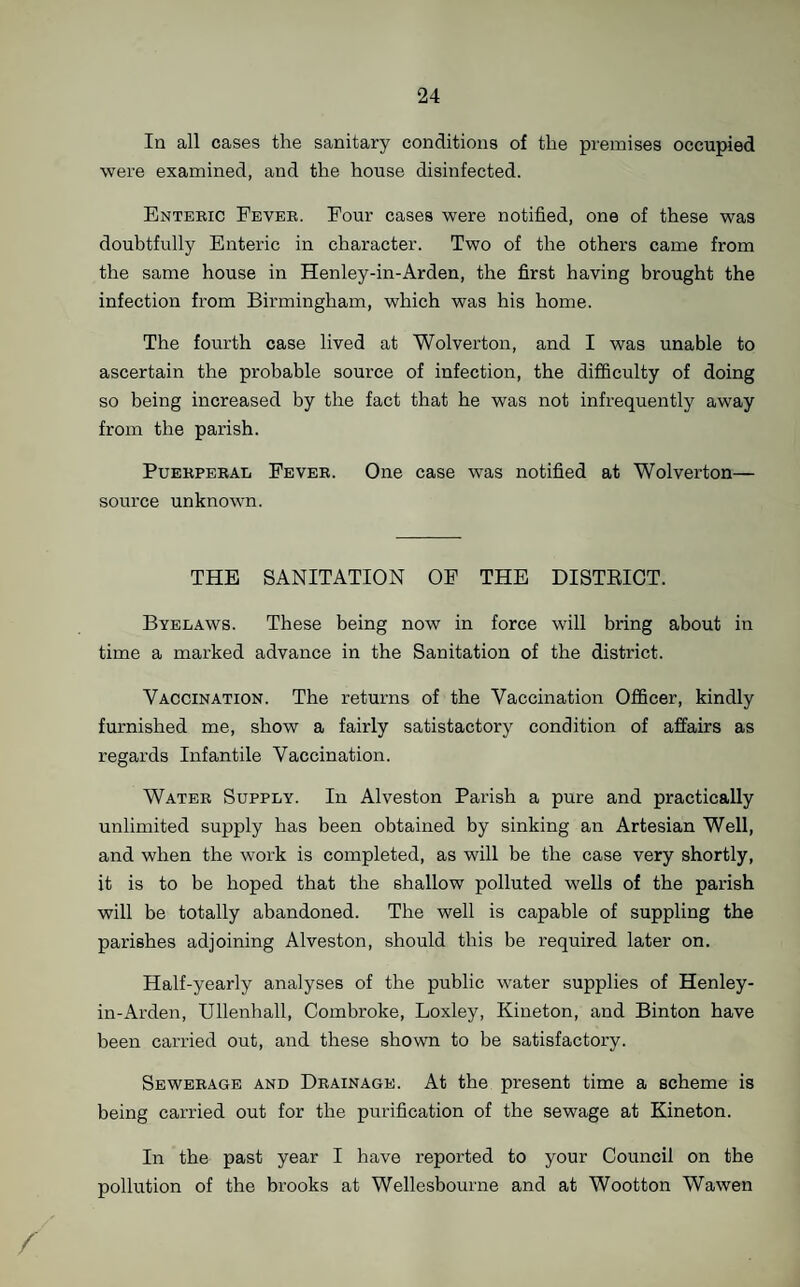 In all cases the sanitary conditions of the premises occupied were examined, and the house disinfected. Enteric Fever. Four cases were notified, one of these was doubtfully Enteric in character. Two of the others came from the same house in Henley-in-Arden, the first having brought the infection from Birmingham, which was his home. The fourth case lived at Wolverton, and I was unable to ascertain the probable source of infection, the difficulty of doing so being increased by the fact that he was not infrequently away from the parish. Puerperal Fever. One case was notified at Wolverton— source unknown. THE SANITATION OP THE DISTRICT. Byelaws. These being now in force will bring about in time a marked advance in the Sanitation of the district. Vaccination. The returns of the Vaccination Officer, kindly furnished me, show a fairly satisfactory condition of affairs as regards Infantile Vaccination. Water Supply. In Alveston Parish a pure and practically unlimited supply has been obtained by sinking an Artesian Well, and when the work is completed, as will be the case very shortly, it is to be hoped that the shallow polluted wells of the parish will be totally abandoned. The well is capable of suppling the parishes adjoining Alveston, should this be required later on. Half-yearly analyses of the public water supplies of Henley- in-Arden, Ullenhall, Combroke, Loxley, Kineton, and Binton have been carried out, and these shown to be satisfactory. Sewerage and Drainage. At the present time a scheme is being carried out for the purification of the sewage at Kineton. In the past year I have reported to your Council on the pollution of the brooks at Wellesbourne and at Wootton Wawen /