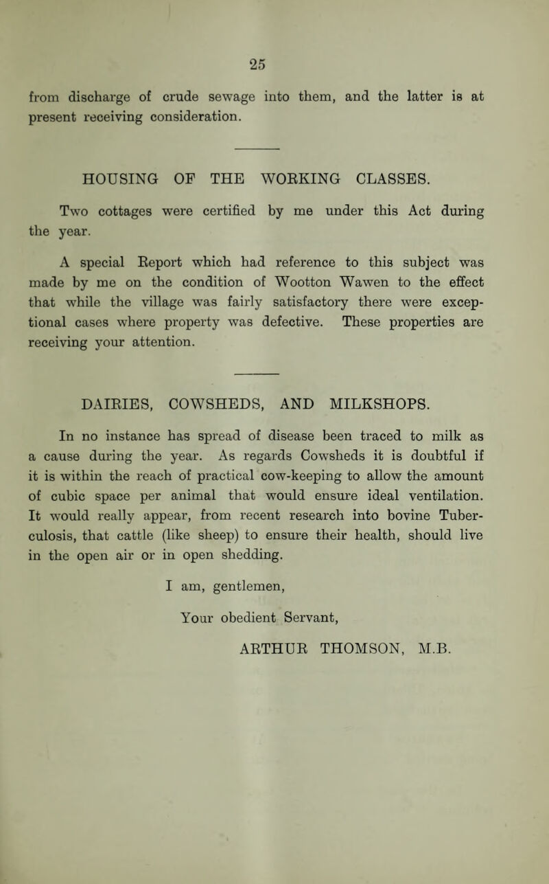 from discharge of crude sewage into them, and the latter is at present receiving consideration. HOUSING OF THE WORKING CLASSES. Two cottages were certified by me under this Act during the year. A special Eeport which had reference to this subject was made by me on the condition of Wootton Wawen to the effect that while the village was fairly satisfactory there were excep¬ tional cases where property was defective. These properties are receiving your attention. DAIRIES, COWSHEDS, AND MILKSHOPS. In no instance has spread of disease been traced to milk as a cause during the year. As regards Cowsheds it is doubtful if it is within the reach of practical cow-keeping to allow the amount of cubic space per animal that would ensure ideal ventilation. It would really appear, from recent research into bovine Tuber¬ culosis, that cattle (like sheep) to ensure their health, should live in the open air or in open shedding. I am, gentlemen, Your obedient Servant, ARTHUR THOMSON, M.B.