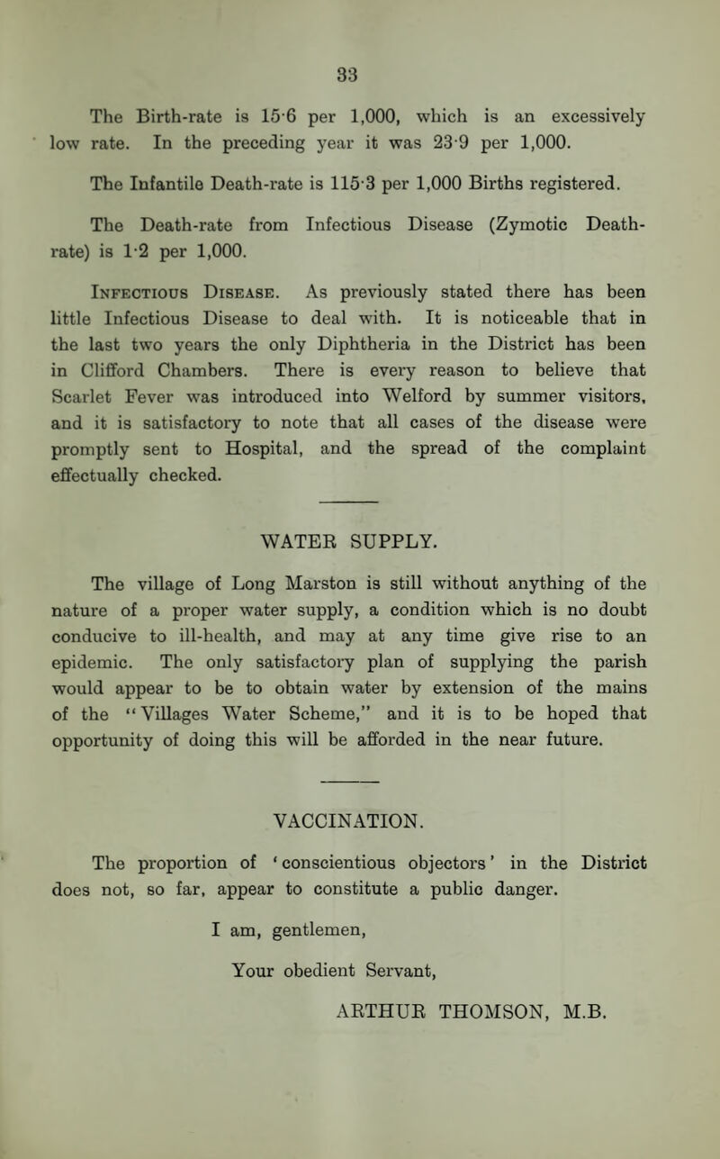 The Birth-rate is 15 6 per 1,000, which is an excessively low rate. In the preceding year it was 23 9 per 1,000. The Infantile Death-rate is 115-3 per 1,000 Births registered. The Death-rate from Infectious Disease (Zymotic Death- rate) is 1-2 per 1,000. Infectious Disease. As previously stated there has been little Infectious Disease to deal with. It is noticeable that in the last two years the only Diphtheria in the District has been in Clifford Chambers. There is evei’y reason to believe that Scarlet Fever was introduced into Welford by summer visitors, and it is satisfactory to note that all cases of the disease were promptly sent to Hospital, and the spread of the complaint effectually checked. WATER SUPPLY. The village of Long Marston is still without anything of the nature of a proper water supply, a condition which is no doubt conducive to ill-health, and may at any time give rise to an epidemic. The only satisfactory plan of supplying the parish would appear to be to obtain water by extension of the mains of the “ Villages Water Scheme,” and it is to be hoped that opportunity of doing this will be afforded in the near future. VACCINATION. The proportion of ‘ conscientious objectors ’ in the District does not, so far, appear to constitute a public danger. I am, gentlemen, Your obedient Servant, ARTHUR THOMSON, M.B.