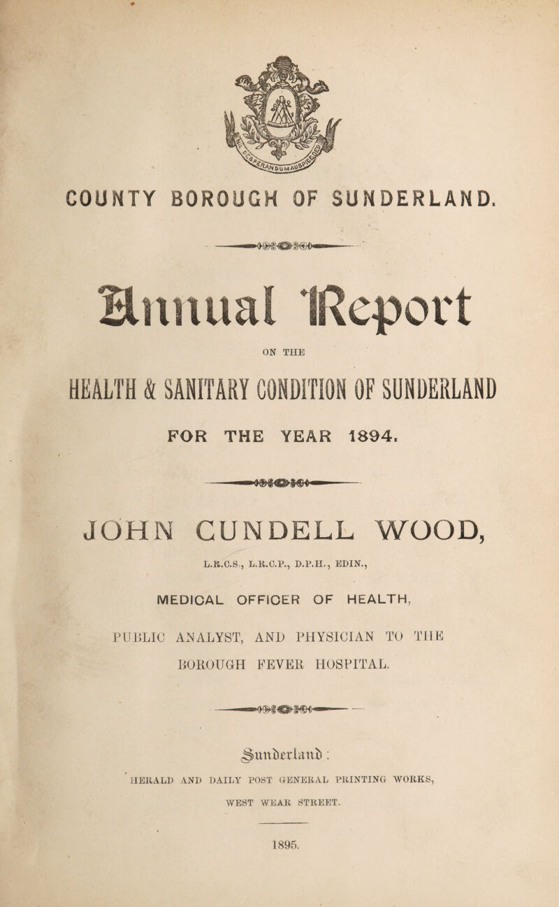 COUNTY BOROUGH OF SUNDERLAND. -—M^€fcg(B0— Hnnual IRqport ON THE HEALTH S SANITARY CONDITION OF SUNDERLAND FOR THE YEAR 1894. JOHN CUNDELL WOOD, L.R.C.S., L.R.C.P., D.P.H., EDIN., MEDICAL OFFICER OF HEALTH, PUBLIC ANALYST, AND PHYSICIAN TO THE BOROUGH FEVER HOSPITAL. -Smxbcrlanii: HERALD AND DAILY POST GENERAL PRINTING WORKS, WEST WEAR STREET. 1895.