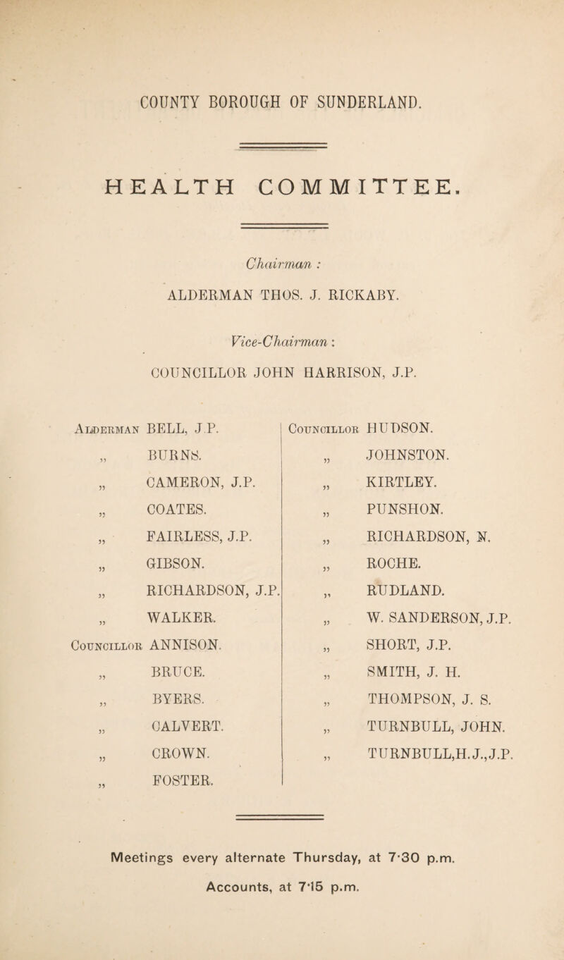 HEALTH COMMITTEE. Chairman : ALDERMAN THOS. J. RICKABY. Vice-Chairman: COUNCILLOR JOHN HARRISON, J.P. Alderman BELL, J.P. „ BURNS. „ CAMERON, J.P. „ COATES. „ FAIRLESS, J.P. „ GIBSON. „ RICHARDSON, J.P. „ WALKER. Councillor ANNISON. „ BRUCE. „ BYERS. „ CALVERT. „ CROWN. FOSTER. Councillor HUDSON. „ JOHNSTON. „ KIRTLEY. „ PUNSHON. „ RICHARDSON, N. „ ROCHE. „ RUDLAND. „ W. SANDERSON, J.P. „ SHORT, J.P. „ SMITH, J. H. „ THOMPSON, J. S. „ TURNBULL, JOHN. „ TURNBULL,H.J.,J.P. Meetings every alternate Thursday, at 7-30 p.m. Accounts, at 7*15 p.m.