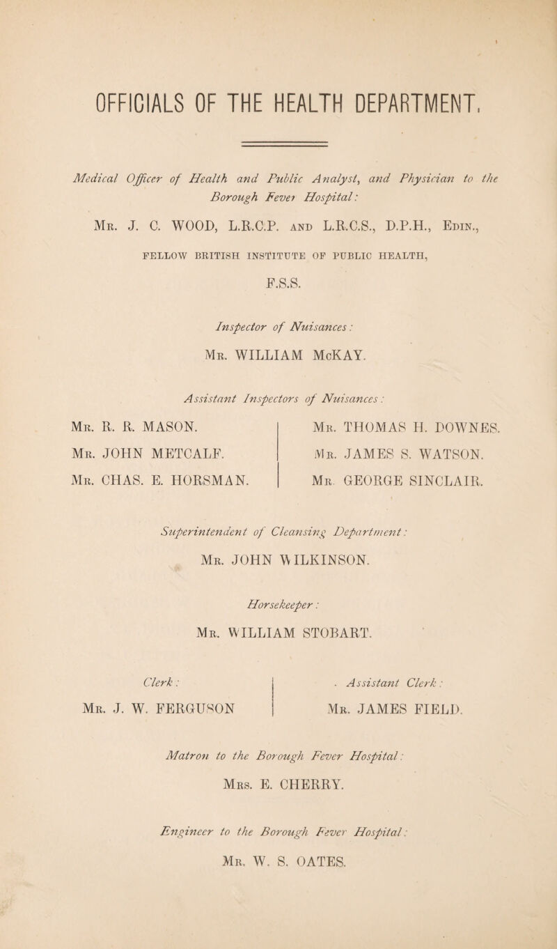 OFFICIALS OF THE HEALTH DEPARTMENT Medical Officer of Health and Public Analyst, and Physician to the Borough Fevei Hospital: Mr. J. C. WOOD, L.R.C.P. AND L.R.C.S., D.P.H., Edin., FELLOW BRITISH INSTITUTE OF PUBLIC HEALTH, F.S.S. Inspector of Nuisances: Mr. WILLIAM McKAY. Assistant Inspectors of Nuisances: Mr. R. R. MASON. Mr. JOHN METCALF. Mr. CHAS. E. HORSMAN. Mr. THOMAS H. DOWNES Mr. JAMES S. WATSON. Mr. GEORGE SINCLAIR, Superintendent of Cleansing Department: Mr. JOHN WILKINSON. Horsekeeper: Mr. WILLIAM STOBART. Clerk: A ssistant Clerk: Mr. J. W. FERGUSON Mr. JAMES FIELD. Matron to the Borough Fever Hospital: Mrs. E. CHERRY. Engineer to the Borough Fever Hospital: Mr. W. S. OATES.