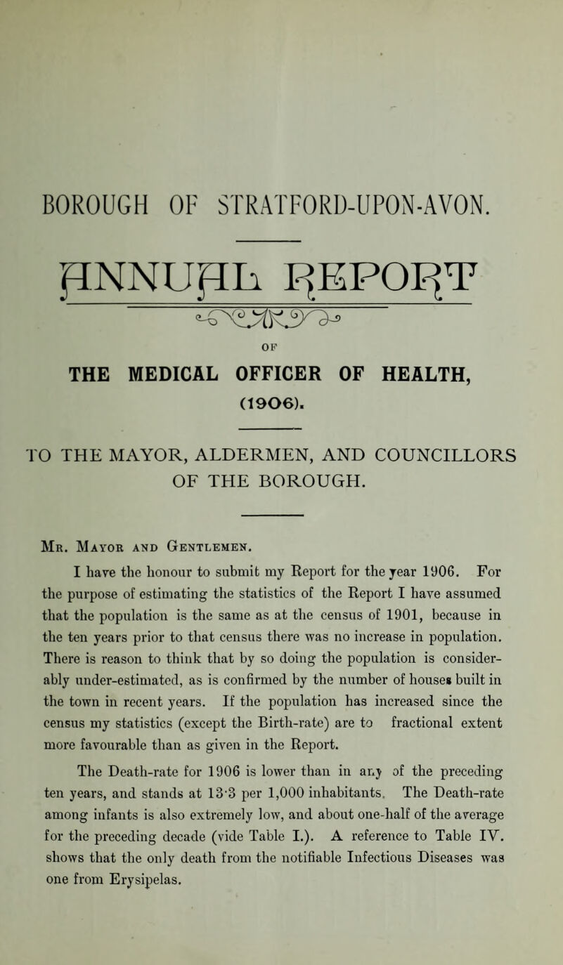 JTNNUpii T^EPOtfF OK THE MEDICAL OFFICER OF HEALTH, (1906). TO THE MAYOR, ALDERMEN, AND COUNCILLORS OF THE BOROUGH. Mr. Mayor and Gentlemen. I have the honour to submit my Report for the year 1906. For the purpose of estimating the statistics of the Report I have assumed that the population is the same as at the census of 1901, because in the ten years prior to that census there was no increase in population. There is reason to think that by so doing the population is consider¬ ably under-estimated, as is confirmed by the number of houses built in the town in recent years. If the population has increased since the census my statistics (except the Birth-rate) are to fractional extent more favourable than as given in the Report. The Death-rate for 1906 is lower than in any of the preceding ten years, and stands at 13'3 per 1,000 inhabitants. The Death-rate among infants is also extremely low, and about one-half of the average for the preceding decade (vide Table I.). A reference to Table IV. shows that the only death from the notifiable Infectious Diseases was one from Erysipelas.