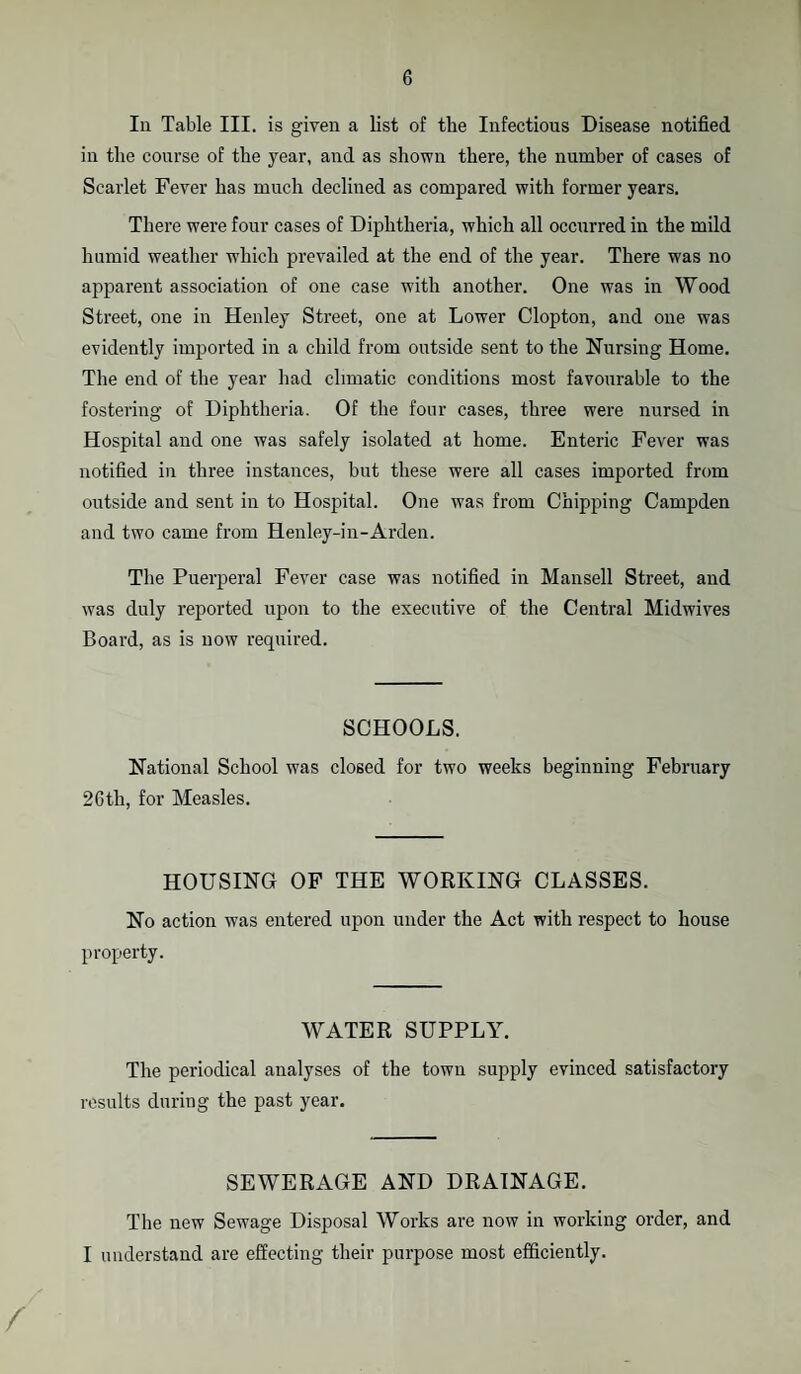 In Table III. is given a list of tlie Infectious Disease notified in the course of the year, and as shown there, the number of cases of Scarlet Fever has much declined as compared with former years. There were four cases of Diphtheria, which all occurred in the mild humid weather which prevailed at the end of the year. There was no apparent association of one case with another. One was in Wood Street, one in Henley Street, one at Lower Clopton, and one was evidently imported in a child from outside sent to the Nursing Home. The end of the year had climatic conditions most favourable to the fostering of Diphtheria. Of the four cases, three were nursed in Hospital and one was safely isolated at home. Enteric Fever was notified in three instances, but these were all cases imported from outside and sent in to Hospital. One was from Chipping Campden and two came from Henley-in-Arden. The Puerperal Fever case was notified in Mansell Street, and was duly reported upon to the executive of the Central Midwives Board, as is now required. SCHOOLS. National School was closed for two weeks beginning February 26th, for Measles. HOUSING OF THE WORKING CLASSES. No action was entered upon under the Act with respect to house property. WATER SUPPLY. The periodical analyses of the town supply evinced satisfactory results during the past year. SEWERAGE AND DRAINAGE. The new Sewage Disposal Works are now in working order, and I understand are effecting their purpose most efficiently. /