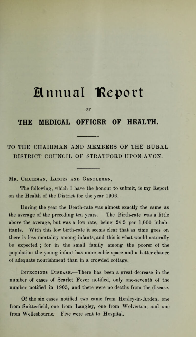 Hnnual IRepott OK THE MEDICAL OFFICER OF HEALTH. TO THE CHAIRMAN AND MEMBERS OF THE RURAL DISTRICT COUNCIL OF STRATFORD-UPON-AVON. Mr. Chairman, Ladies and Gentlemen, The following, which I have the honour to submit, is my Report on the Health of the District for the year 1906. During the year the Death-rate was almost exactly the same as the average of the preceding ten years. The Birth-rate was a little above the average, but was a low rate, being 24'5 per 1,000 inhab¬ itants. With this low birth-rate it seems clear that as time goes on there is less mortality among infants, and this is what would naturally be expected ; for in the small family among the poorer of the population the young infant has more cubic space and a better chance of adequate nourishment than in a crowded cottage. Infectious Disease.—There has been a great decrease in the number of cases of Scarlet Fever notified, only one-seventh of the number notified in 1905, and there were no deaths from the disease. Of the six cases notified two came from Henley-in-Arden, one from Snitterfield, one from Langley, one from Wolverton, and one from Wellesbourne. Five were sent to Hospital.