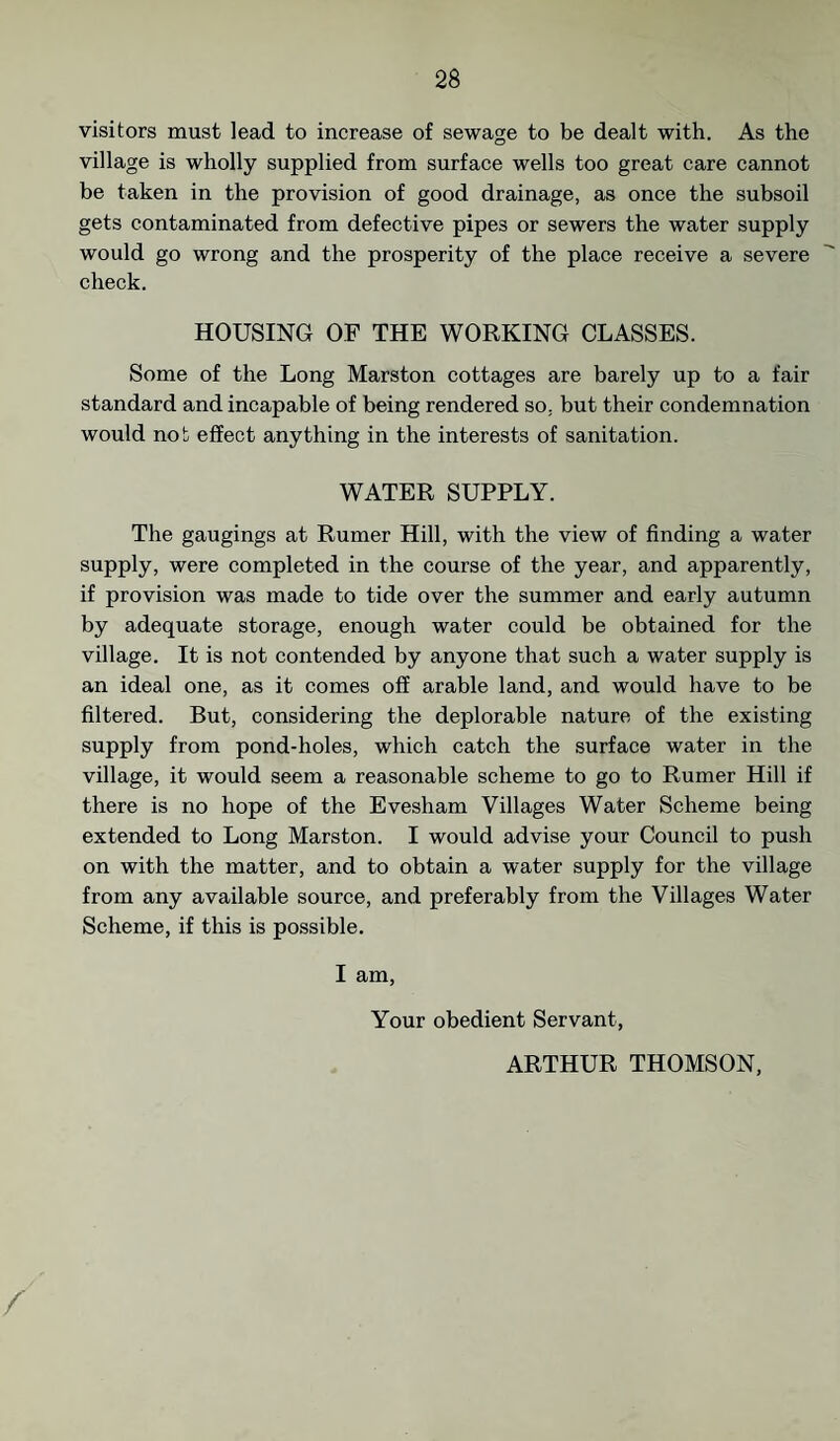 visitors must lead to increase of sewage to be dealt with. As the village is wholly supplied from surface wells too great care cannot be taken in the provision of good drainage, as once the subsoil gets contaminated from defective pipes or sewers the water supply would go wrong and the prosperity of the place receive a severe check. HOUSING OF THE WORKING CLASSES. Some of the Long Marston cottages are barely up to a fair standard and incapable of being rendered so, but their condemnation would not effect anything in the interests of sanitation. WATER SUPPLY. The gaugings at Rumer Hill, with the view of finding a water supply, were completed in the course of the year, and apparently, if provision was made to tide over the summer and early autumn by adequate storage, enough water could be obtained for the village. It is not contended by anyone that such a water supply is an ideal one, as it comes off arable land, and would have to be filtered. But, considering the deplorable nature of the existing supply from pond-holes, which catch the surface water in the village, it would seem a reasonable scheme to go to Rumer Hill if there is no hope of the Evesham Villages Water Scheme being extended to Long Marston. I would advise your Council to push on with the matter, and to obtain a water supply for the village from any available source, and preferably from the Villages Water Scheme, if this is possible. I am, Your obedient Servant, ARTHUR THOMSON,