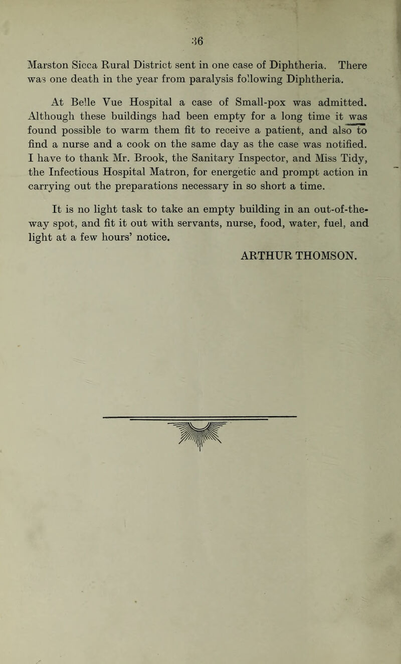■•56 Marston Sicca Rural District sent in one case of Diphtheria. There was one death in the year from paralysis following Diphtheria. At Belle Vue Hospital a case of Small-pox was admitted. Although these buildings had been empty for a long time it was found possible to warm them fit to receive a patient, and also to find a nurse and a cook on the same day as the case was notified. I have to thank Mr. Brook, the Sanitary Inspector, and Miss Tidy, the Infectious Hospital Matron, for energetic and prompt action in carrying out the preparations necessary in so short a time. It is no light task to take an empty building in an out-of-the- way spot, and fit it out with servants, nurse, food, water, fuel, and light at a few hours’ notice.