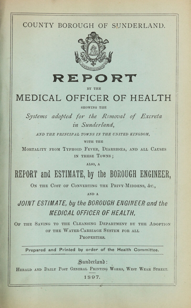 REPORT BY THE MEDICAL OFFICER OF HEALTH SHOWING THE Systems adopted for the Removal of Excreta in Sunderland, AND TRE PRINCIPAL TOWNS IN THE UNITED KINGDOM, WITH THE Mortality from Typhoid Fever, Diarrhoea, and all Causes in these Towns ; also, a REPORT and ESTIMATE, by the BOROUGH ENGINEER, On the Cost of Converting the Privy-Middens, &c., and A JOINT ESTIMATE, by the BOROUGH ENGINEER and the MEDICAL OFFICER OF HEALTH, Of the Saving to the Cleansing Department by the Adoption of the Water-Carriage System for all Properties. Prepared and Printed by order of the Health Committee. (Smttakni): * Herald and Daily Post General Printing Works, West Wear Street.