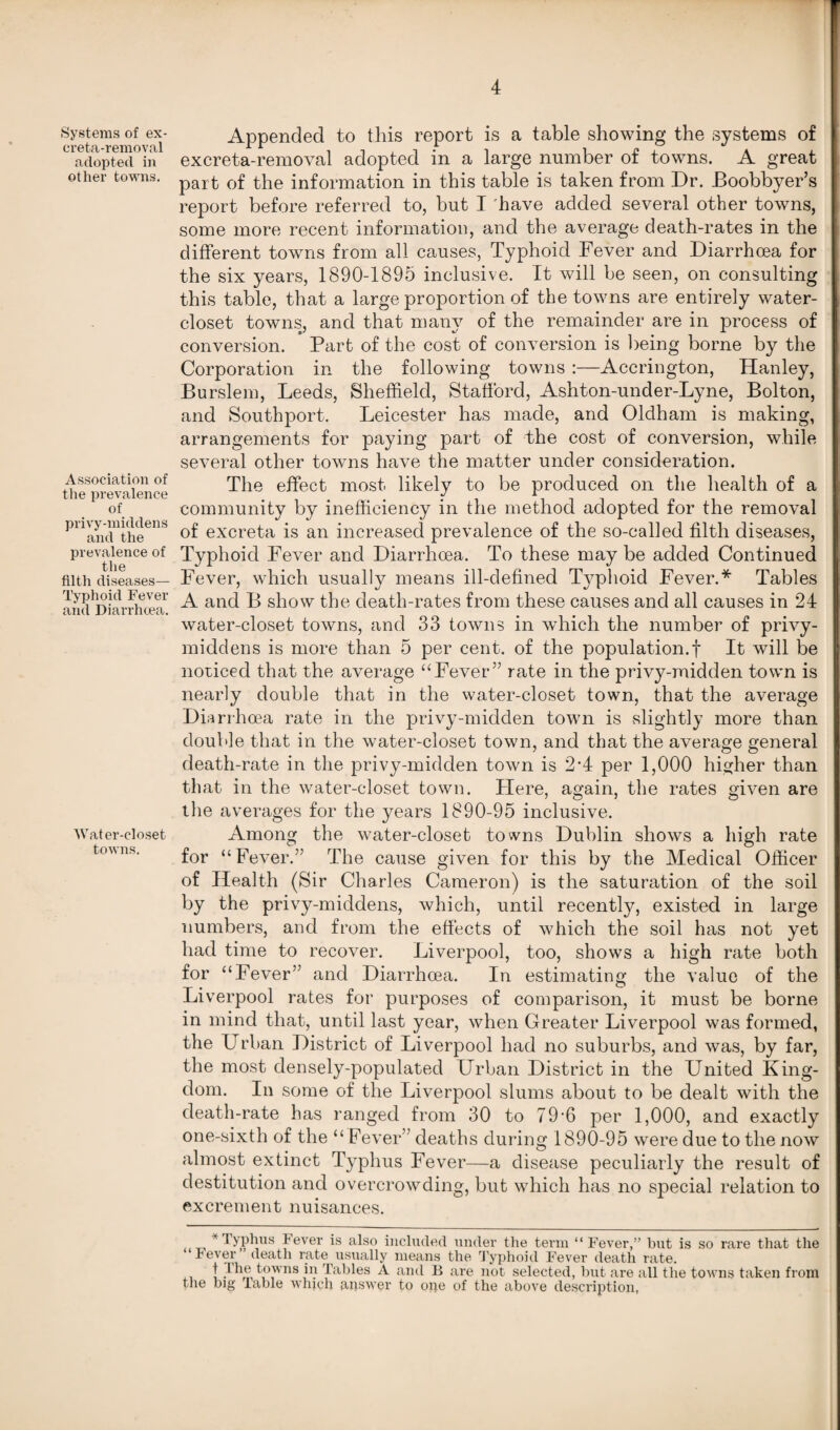 Systems of ex- creta-removal adopted in other towns. Association of the prevalence of privy-middens and the prevalence of the filth diseases— Typhoid Fever and Diarrhoea. Water-closet towns. Appended to this report is a table showing the systems of excreta-removal adopted in a large number of towns. A great part of the information in this table is taken from Dr. Boobbyer’s report before referred to, but I have added several other towns, some more recent information, and the average death-rates in the different towns from all causes, Typhoid Fever and Diarrhoea for the six years, 1890-1895 inclusive. It will be seen, on consulting this table, that a large proportion of the towns are entirely water- closet towns, and that many of the remainder are in process of conversion. Part of the cost of conversion is being borne by the Corporation in the following towns :—Accrington, Hanley, Burslem, Leeds, Sheffield, Stafford, Ashton-under-Lyne, Bolton, and Southport. Leicester has made, and Oldham is making, arrangements for paying part of the cost of conversion, while several other towns have the matter under consideration. The effect most likely to be produced on the health of a community by inefficiency in the method adopted for the removal of excreta is an increased prevalence of the so-called filth diseases, Typhoid Fever and Diarrhcea. To these may be added Continued Fever, which usually means ill-defined T}7phoid Fever.* Tables A and B show the death-rates from these causes and all causes in 24 water-closet towns, and 33 towns in which the number of privy- middens is more than 5 per cent, of the population.! It will be noticed that the average “Fever” rate in the privy-midden town is nearly double that in the water-closet town, that the average Diarrhoea rate in the privy-midden town is slightly more than double that in the water-closet town, and that the average general death-rate in the privy-midden town is 2’4 per 1,000 higher than that in the water-closet town. Plere, again, the rates given are the averages for the years 1890-95 inclusive. Among the water-closet towns Dublin shows a high rate for “Fever.” The cause given for this by the Medical Officer of Health (Sir Charles Cameron) is the saturation of the soil by the privy-middens, which, until recently, existed in large numbers, and from the effects of which the soil has not yet had time to recover. Liverpool, too, shows a high rate both for “Fever” and Diarrhoea. In estimating the value of the Liverpool rates for purposes of comparison, it must be borne in mind that, until last year, when Greater Liverpool was formed, the Urban District of Liverpool had no suburbs, and was, by far, the most densely-populated Urban District in the United King¬ dom. In some of the Liverpool slums about to be dealt with the death-rate has ranged from 30 to 79*6 per 1,000, and exactly one-sixth of the “ Fever” deaths during 1890-95 were due to the now almost extinct Typhus Fever—a disease peculiarly the result of destitution and overcrowding, but which has no special relation to excrement nuisances. t~. * Typhus Fever is also included under the term “Fever,” but is so rare that the Fever deatli rate usually means the Typhoid Fever death rate. 1 I’he towns in Tables A and B are not selected, but are all tlie towns taken from the big lable which answer to ope of the above description,