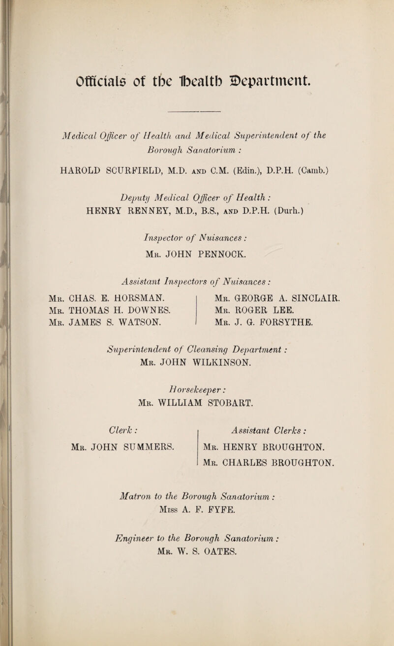 Officials of tbe Ibealtb ^Department. Medical Officer of Health and Medical Superintendent of the Borough Sanatorium : HAROLD SCURFIELD, M.D. and C.M. (Edin.), D.P.H. (Camb.) Deputy Medical Officer of Health: HENRY RENNEY, M.D., B.S., and D.P.H. (Durh.) Inspector of Nuisances: Mr. JOHN PENNOCK. Assistant Inspectors of Nuisances: Mr. CHAS. E. HORSMAN. Mr. THOMAS H. DOWNES. Mr. JAMES S. WATSON. Mr. GEORGE A. SINCLAIR. Mr. ROGER LEE. Mr. J. G. FORSYTHE. Superintendent of Cleansing Department: Mr. JOHN WILKINSON. Dorsekeeper: Mr. WILLIAM STOBART. Clerk: Mr. JOHN SUMMERS. Assistant Clerks: Mr. HENRY BROUGHTON. Mr. CHARLES BROUGHTON. Matron to the Borough Sanatorium : Miss A. F. FYFE. Engineer to the Borough Sanatorium: Mr. W. S. OATES.