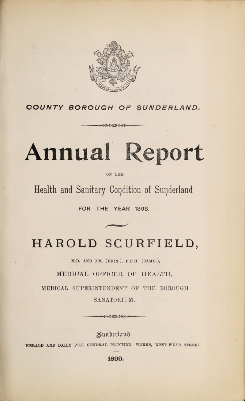 Annual Report ON THE Health and Sanitary Condition of Sutherland FOR THE YEAR 1898. HAROLD SC URFIELD, M.D. AND C.M. (EDIN.), D.P.H. (CAMB.), MEDICAL OFFICER OF HEALTH, MEDICAL SUPERINTENDENT OF THE BOROUGH SANATORIUM. -—— ^unberknii HERALD AND DAILY POST GENERAL PRINTING WORKS, WEST WEAR STREET. 1899.