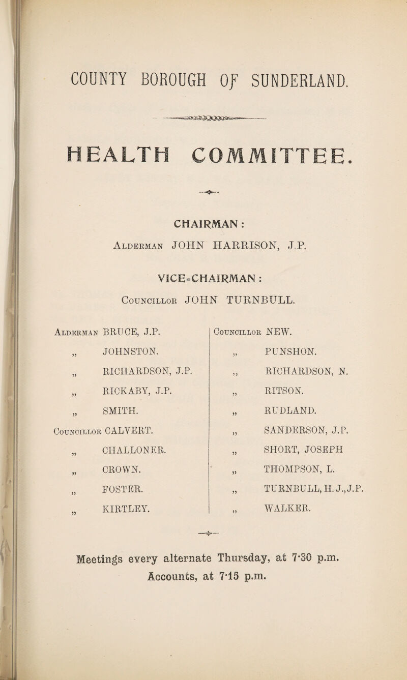 HEALTH COMMITTEE* CHAIRMAN : Alderman JOHN HARRISON, J.P. VICE-CHAIRMAN : Councillor JOHN TURNBULL. Alderman BRUCE, J.P. „ JOHNSTON. „ RICHARDSON, J.P. „ RICKABY, J.P. „ SMITH. Councillor CALVERT. „ CHALLONER. „ CROWN. „ FOSTER. KIRTLEY. Councillor NEW. „ PUNSHON. „ RICHARDSON, N, „ RITSON. „ RUDLAND. „ SANDERSON, J.P. „ SHORT, JOSEPH „ THOMPSON, L. „ TURNBULL, H. J., J.P. „ WALKER. Meetings every alternate Thursday, at 7“30 p.m. Accounts, at 7e15 p.m.