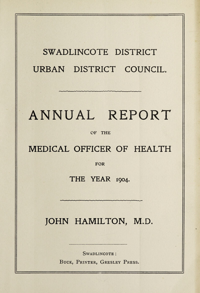 SWADLINCOTE DISTRICT URBAN DISTRICT COUNCIL. ANNUAL REPORT OF THE MEDICAL OFFICER OF HEALTH FOR THE YEAR 1904. JOHN HAMILTON, M,D. Swadlincote : Buck, Printer, Gresley Press.