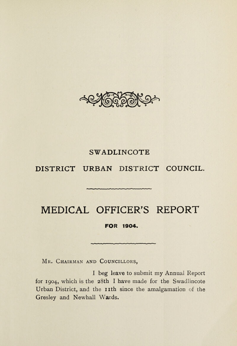 SWADLINCOTE DISTRICT URBAN DISTRICT COUNCIL, MEDICAL OFFICER'S REPORT FOR 1904. Mr. Chairman and Councillors, I beg leave to submit my Annual Report for 1904, which is the 28th I have made for the Swadlincote Urban District, and the nth since the amalgamation of the Gresley and Newhall Wards.