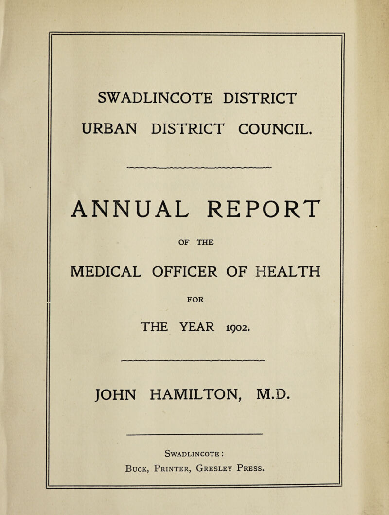 SWADLINCOTE DISTRICT URBAN DISTRICT COUNCIL. ANNUAL REPORT OF THE MEDICAL OFFICER OF HEALTH FOR THE YEAR 1902. JOHN HAMILTON, M,D* Swadlincote : Buck, Printer, Gresley Press.