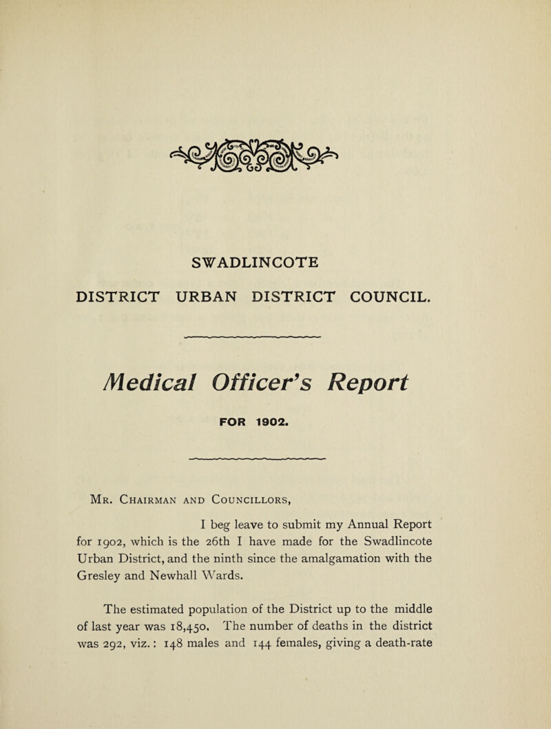 SWADLINCOTE DISTRICT URBAN DISTRICT COUNCIL. Medical Officer’s Report FOR 1902. Mr. Chairman and Councillors, I beg leave to submit my Annual Report for 1902, which is the 26th I have made for the Swadlincote Urban District, and the ninth since the amalgamation with the Gresley and Newhall Wards. The estimated population of the District up to the middle of last year was 18,450, The number of deaths in the district was 292, viz.: 148 males and 144 females, giving a death-rate