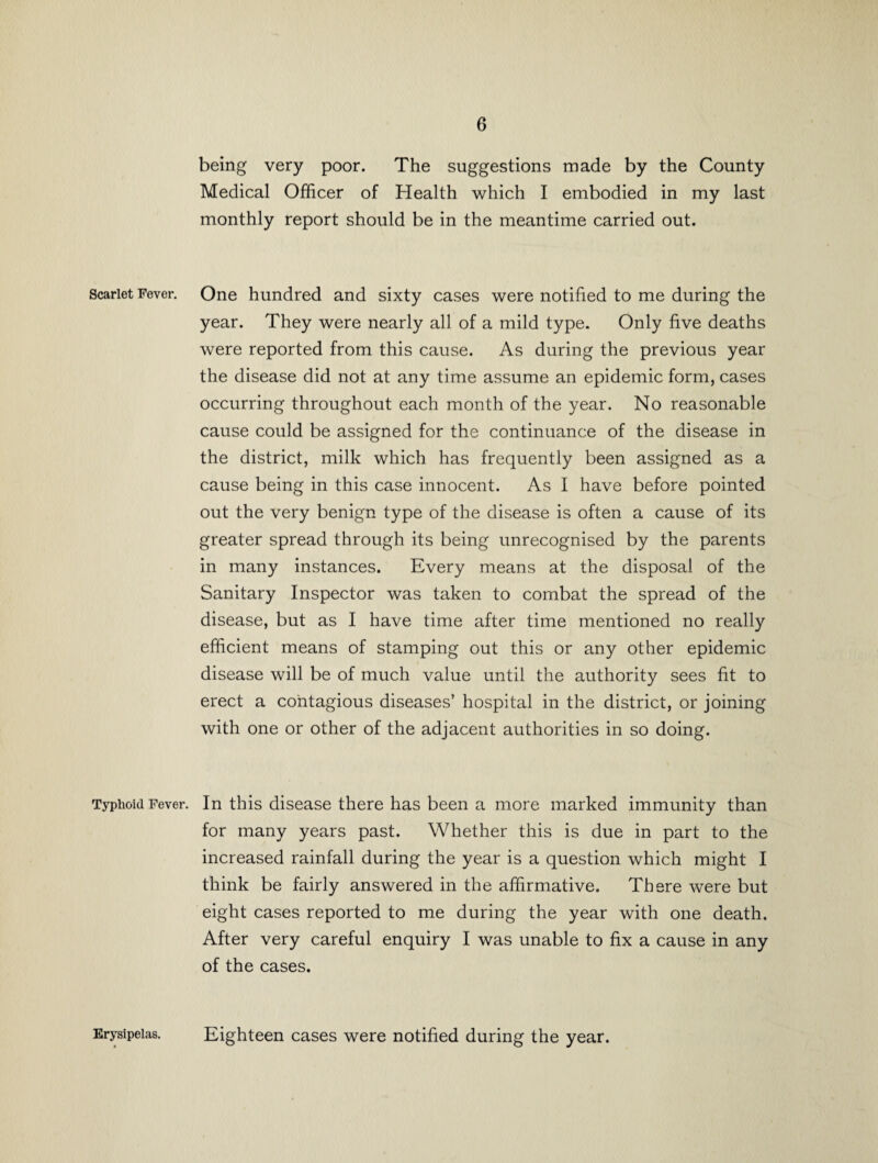 being very poor. The suggestions made by the County Medical Officer of Health which I embodied in my last monthly report should be in the meantime carried out. Scarlet Fever. One hundred and sixty cases were notified to me during the year. They were nearly all of a mild type. Only five deaths were reported from this cause. As during the previous year the disease did not at any time assume an epidemic form, cases occurring throughout each month of the year. No reasonable cause could be assigned for the continuance of the disease in the district, milk which has frequently been assigned as a cause being in this case innocent. As I have before pointed out the very benign type of the disease is often a cause of its greater spread through its being unrecognised by the parents in many instances. Every means at the disposal of the Sanitary Inspector was taken to combat the spread of the disease, but as I have time after time mentioned no really efficient means of stamping out this or any other epidemic disease will be of much value until the authority sees fit to erect a contagious diseases’ hospital in the district, or joining with one or other of the adjacent authorities in so doing. Typhoid Fever. In this disease there has been a more marked immunity than for many years past. Whether this is due in part to the increased rainfall during the year is a question which might I think be fairly answered in the affirmative. There were but eight cases reported to me during the year with one death. After very careful enquiry I was unable to fix a cause in any of the cases. Erysipelas. Eighteen cases were notified during the year.