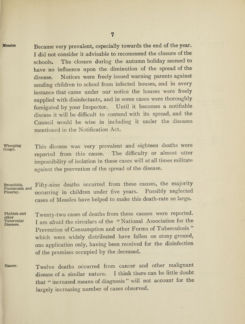 Measles Whooping Cough. Bronchitis, Pneumonia Pleurisy. Phthisis and other Tubercular Diseases. Cancer. Became very prevalent, especially towards the end of the year. I did not consider it advisable to recommend the closure of the schools. The closure during the autumn holiday seemed to have no influence upon the diminution of the spread of the disease. Notices were freely issued warning parents against sending children to school from infected houses, and in every instance that came under our notice the houses were freely supplied with disinfectants, and in some cases were thoroughly fumigated by your Inspector. Until it becomes a notifiable disease it will be difficult to contend with its spread, and the Council would be wise in including it under the diseases mentioned in the Notification Act. This disease was very prevalent and eighteen deaths were reported from this cause. The difficulty or almost utter impossibility of isolation in these cases will at all times militate against the prevention of the spread of the disease. Fifty-nine deaths occurred from these causes, the majority occurring in children under five years. Possibly neglected cases of Measles have helped to make this death-rate so large. Twenty-two cases of deaths from these causes were reported. I am afraid the circulars of the “ National Association for the Prevention of Consumption and other Forms of Tuberculosis ” which were widely distributed have fallen on stony ground, one application only, having been received for the disinfection of the premises occupied by the deceased. Twelve deaths occurred from cancer and other malignant disease of a similar nature. I think there can be little doubt that 11 increased means of diagnosis” will not account for the largely increasing number of cases observed.