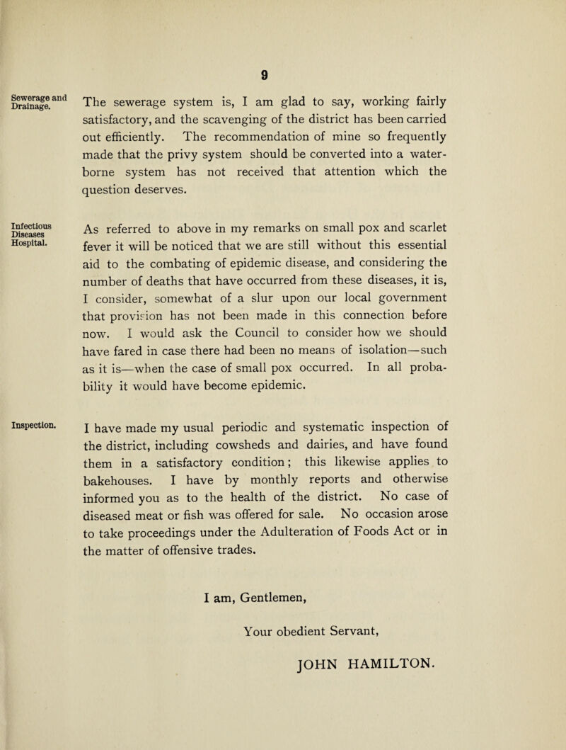 Sewerage and Drainage. Infectious Diseases Hospital. Inspection. 9 The sewerage system is, I am glad to say, working fairly satisfactory, and the scavenging of the district has been carried out efficiently. The recommendation of mine so frequently made that the privy system should be converted into a water¬ borne system has not received that attention which the question deserves. As referred to above in my remarks on small pox and scarlet fever it will be noticed that we are still without this essential aid to the combating of epidemic disease, and considering the number of deaths that have occurred from these diseases, it is, I consider, somewhat of a slur upon our local government that provision has not been made in this connection before now. I would ask the Council to consider how we should have fared in case there had been no means of isolation—such as it is—when the case of small pox occurred. In all proba¬ bility it would have become epidemic. I have made my usual periodic and systematic inspection of the district, including cowsheds and dairies, and have found them in a satisfactory condition; this likewise applies to bakehouses. I have by monthly reports and otherwise informed you as to the health of the district. No case of diseased meat or fish was offered for sale. No occasion arose to take proceedings under the Adulteration of Foods Act or in the matter of offensive trades. I am, Gentlemen, Your obedient Servant, JOHN HAMILTON.