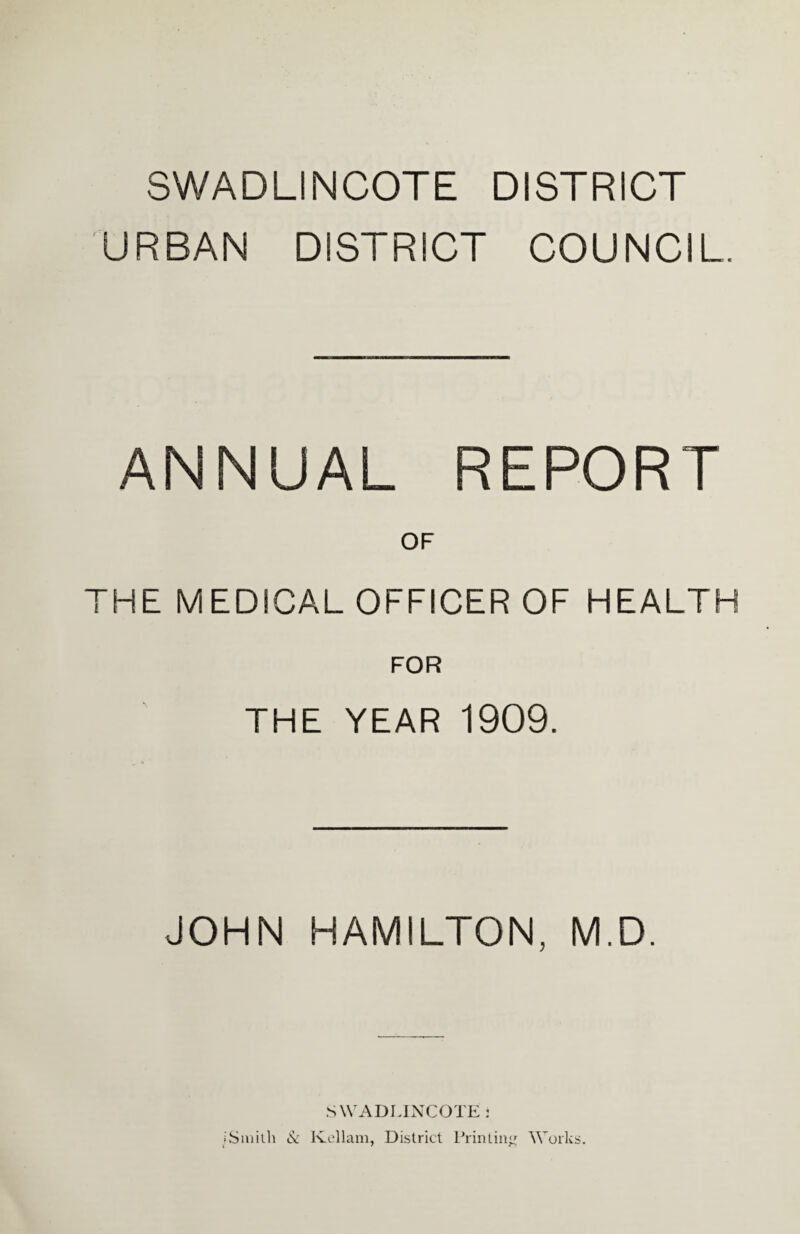 SWADLINCOTE DISTRICT URBAN DISTRICT COUNCIL. ANNUAL REPORT OF THE MEDICAL OFFICER OF HEALTH FOR THE YEAR 1909. JOHN HAMILTON, M.D. SWADLINCOTE i iSmith & lvellam, District Printing Works.