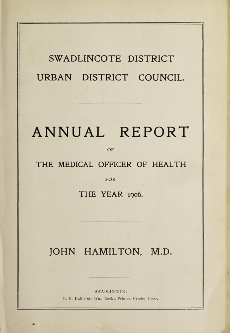 SWADLINCOTE DISTRICT URBAN DISTRICT COUNCIL. ANNUAL REPORT OF THE MEDICAL OFFICER OF HEALTH FOR THE YEAR 1906. JOHN HAMILTON, M.D. SWADLINCOTE : R. B. Hall (late Win. Buck), Printer, Gres ley Press.