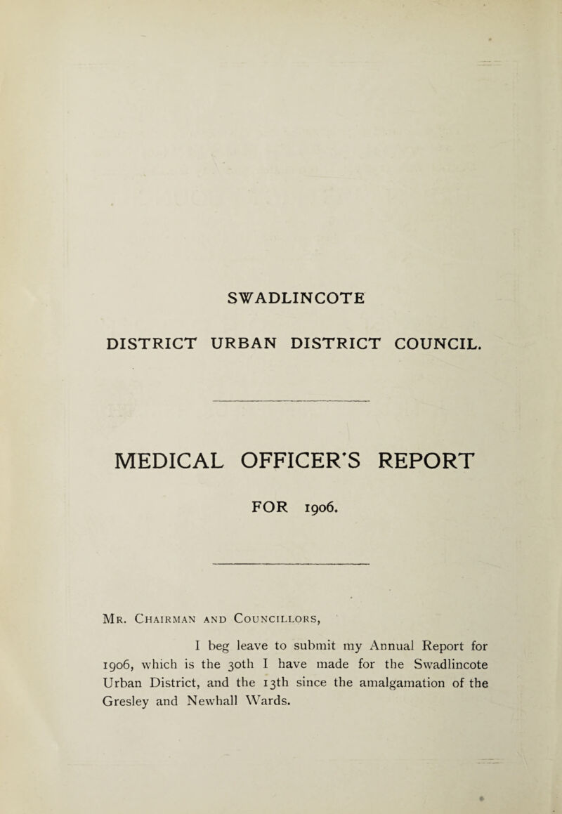 SWADLINCOTE DISTRICT URBAN DISTRICT COUNCIL. MEDICAL OFFICER'S REPORT FOR 1906. Mr. Chairman and Councillors, I beg leave to submit my Annual Report for 1906, which is the 30th I have made for the Swadlincote Urban District, and the 13th since the amalgamation of the Gresley and New7hall Wards.