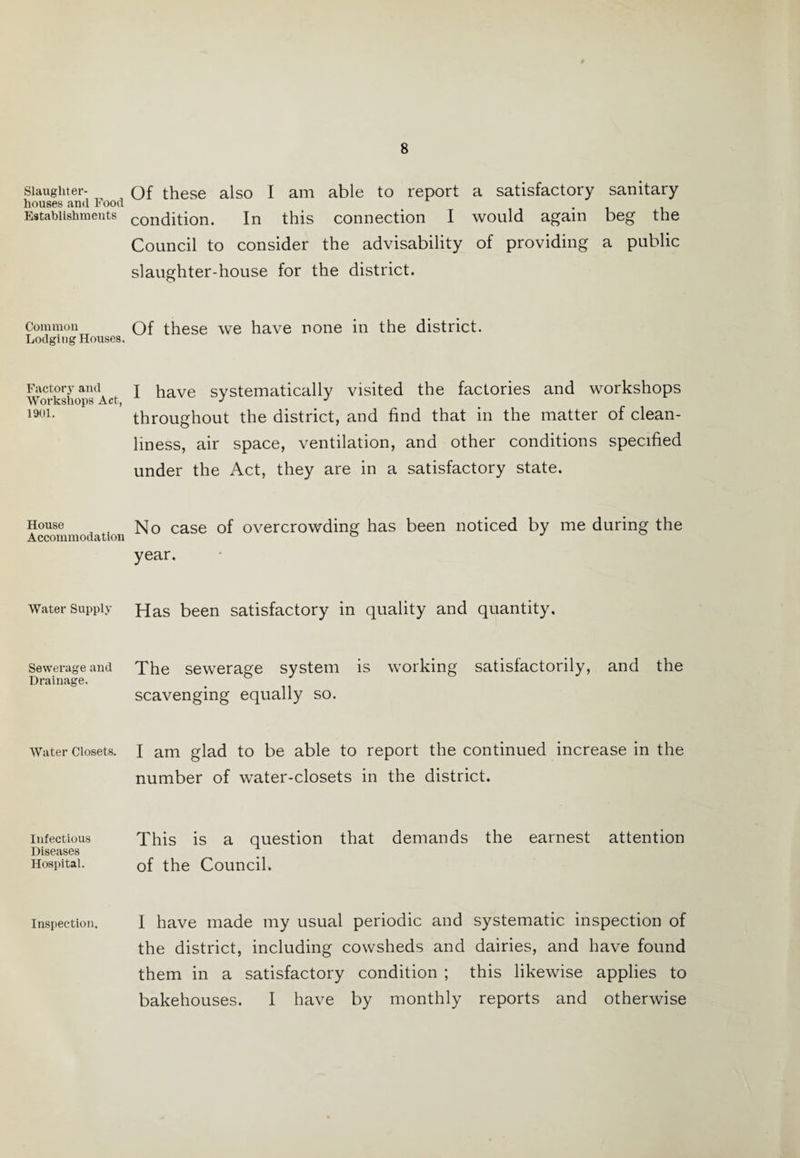 Slaughter¬ houses and Food Establishments Common Lodging Houses. Factory and Workshops Act, 1901. House Accommodation Water Supply Sewerage and Drainage. Water Closets. Infectious Diseases Hospital. Inspection. Of these also I am able to report a satisfactory sanitary condition. In this connection I would again beg the Council to consider the advisability of providing a public slaughter-house for the district. Of these we have none in the district. I have systematically visited the factories and workshops throughout the district, and find that in the matter of clean¬ liness, air space, ventilation, and other conditions specified under the Act, they are in a satisfactory state. No case of overcrowding has been noticed by me during the year. Has been satisfactory in quality and quantity. The sewerage system is working satisfactorily, and the scavenging equally so. I am glad to be able to report the continued increase in the number of water-closets in the district. This is a question that demands the earnest attention of the Council. I have made my usual periodic and systematic inspection of the district, including cowsheds and dairies, and have found them in a satisfactory condition ; this likewise applies to bakehouses. I have by monthly reports and otherwise