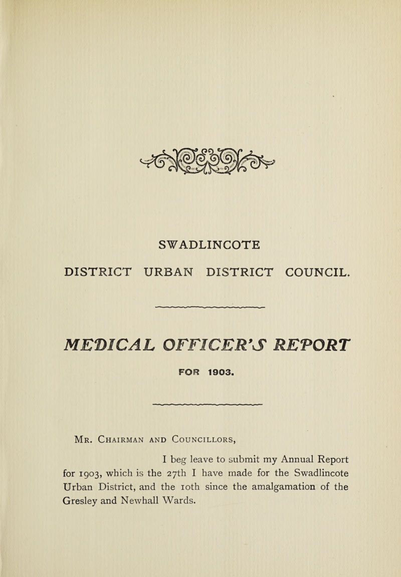 SWADLINCOTE DISTRICT URBAN DISTRICT COUNCIL, MEDICAL OFFICER'S REPORT FOR 1903. Mr. Chairman and Councillors, I beg leave to submit my Annual Report for 1903, which is the 27th I have made for the Swadlincote Urban District, and the 10th since the amalgamation of the Gresley and Newhall Wards.