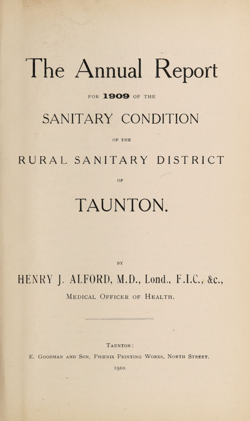 The Annual Report FOR 1909 OF THE SANITARY CONDITION OF THE RURAL SANITARY DISTRICT TAUNTON. BY HENRY J. ALFORD, VI.D., Lond., F.I.C., &c., Medical Officer of Health. Taunton: E. Goodman and Son. Phcenix Printing Works, North Street. 1910.