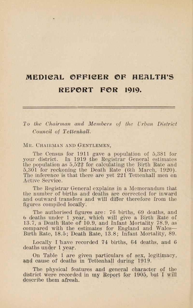 MEDICAL ©FFICER ©F HEALTH’S REPORT FOR 1919. To the Chairman and Members of the Urban District Council of Tettenhall. Mr. Chairman and Gentlemen, * The Census for 1911 gave a population of 5,381 for your district. In 1919 fhe Registrar General estimates the population as 5,522 f!or; calculatingj the Birth Rate and 5,301 for reckoning the Death Rate (6th March, 1920). The inference is that there are yet 221 Tettenhall men on Active Service. The Registrar General explains in a Memorandum that the number of births and deaths are corrected for inward and outward transfers and will differ therefore from the figures compiled locally. The authorised figures are: 76 births, 69 deaths, and 6 deaths under 1 year, which wjill give a Birth Rate of 13.7, a Death Rate of 10.9, and Infant Mortality 78.9, as compared with the estimates for England and Wales— Birth Rate, 18.5; Death Rate, 13.8; Infant Mortality, 89. Locally I have recorded 74 births, 64 deaths, and 6 deaths under 1 year. On Table 1 are given particulars of sex, legitimacy, and cause of deaths in Tettenhall during 1919. The physical features and general character of the district were recorded in my Report for 1905, but I will describe them afresh.