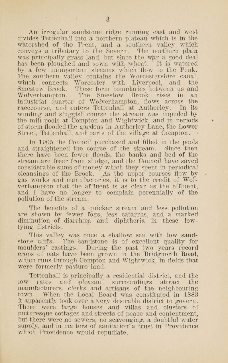 f An irregular sandstone ridge running east and west divides Tettenhall into a northern plateau which is in the watershed of the, Trent, and a southern valley which conveys a tributary to the Severn. The northern plain was principally grass land, but since the wjar a good deal has been ploughed and sown with wheat. It is watered by a few unimportant streams which flow to the Penk. The southern valley contains the Worcestershire canal, which connects Worcester with Liverpool, and the Smestow Brook. These form boundaries between us and Wolverhampton. The Smestow Brook rises in an industrial quarter of Wolverhampton, flows across the racecourse, and enters Tettenhall at Autherley, In its winding and sluggish course the stream was impeded by the mill pools at Compton and Wightwick, and in periods of storm flooded the gardens in Autherley Lane, the Lower Street, Tettenhall, and parts of the village at Compton. < In 1905 the Council purchased and filled in the pools and straightened the course of the stream1. Since then there have been fewer floods, the banks and bed of the stream are freer from sludge, and the Council have saved considerable sums of money which they spent in periodical cleansings of the Brook. Ais the upper courses flow by gas works and manufactories, it is to the credit of Wol¬ verhampton that the affluent is as clear ais the effluent, and 1 have no longer to complain perennially of the pollution of the stream. The benefits of a quicker stream and less pollution are shown by fewer fogs, less catarrhs, and a marked diminution of diarrhoea and diphtheria in these low¬ ly mg districts. This valley was once a shallow sea with low sand¬ stone cliffs. The jsandstone is of excellent quality for moulders’ castings. During the past two years record crops of oats have been grown in the Bridgnorth Road, which runs through Compton and Wightwick, in fields that were formerly pasture land. Tettenhall is principally a residential district, and the low rates and pleasant surroundings attract the manufacturers, clerks and artisans of the neighbouring town. When the Local Board was constituted in 1883 it apparently took over a Very desirable district to govern. There were large houses and villas and clusters of picturesque cottages and streets of peace and contentment, but there were no sewers, no scavenging, a doubtful water supply, and in matters of sanitation' a trust in' Providence which Providence would repudiate.