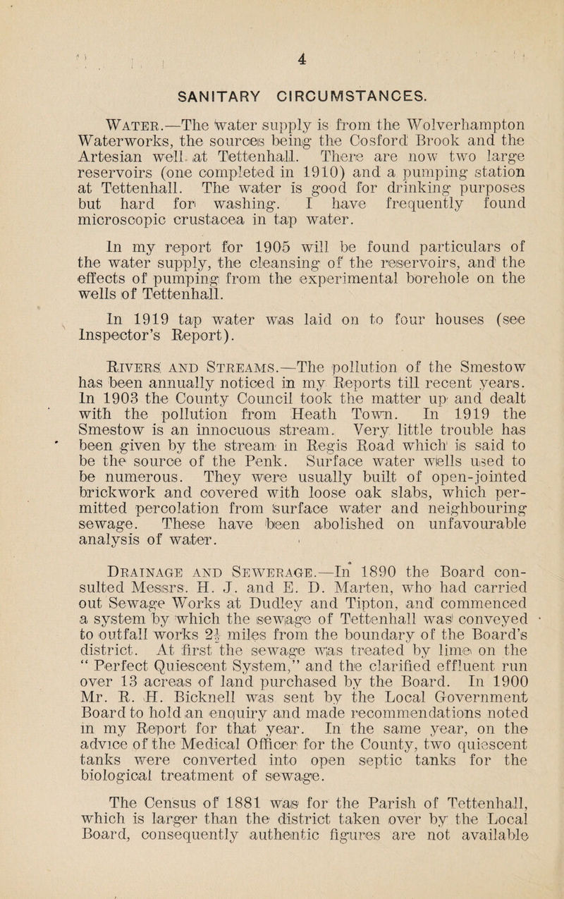 ] SANITARY CIRCUMSTANCES. Water.—The Water supply is from the Wolverhampton Waterworks, the sources being the Cosford Brook and the Artesian well at Tettenhali. There are now two large reservoirs (one completed in 1910) and a pumping station at Tettenhali. The water is good for drinking purposes but hard for washing. I have frequently found microscopic Crustacea in tap water. In my report for 1905 will be found particulars of the water supply, the cleansing of the reservoirs, and' the effects of pumping from the experimental borehole on the wells of Tettenhali. In 1919 tap water was laid on to four houses (see Inspector’s Hep or t). Rivers and Streams.—The pollution of the Smestow has been annually noticed in my Reports till recent years. In 1903 the County Council took the matter up- and dealt with the pollution from Heath Town. In 1919 the Smestow is an innocuous stream. Very, little trouble has been given by the stream in Regis Road which is said to be the source of the Penk. Surface water wells used to be numerous. They were usually built of open-jointed brickwork and covered with loose oak slabs, which per¬ mitted percolation from Surface water and neighbouring sewage. These have been abolished on unfavourable analysis of water. Drainage and Sewerage.—In 1890 the Board con¬ sulted Messrs. H. J. and E. D. Marten, who had carried out Sewage Works at Dudley and Tipton, and commenced a system by which the sewage of Tettenhali was1 conveyed • to outfall works 21 miles from the boundary of the Board’s district. At first the sewage was treated by lime on the “ Perfect Quiescent System,” and the clarified effluent run over 13 acreas of land purchased by the Board. In 1900 Mr. R. H. Bicknell was sent by the Local Government Board to hold an enquiry and made recommendations noted in my Report for that year. In the same year, on the advice of the Medical Officer for the County, two quiescent tanks were converted into open septic tanks for the biological treatment of sewage. The Census of 1881 was for the Parish of Tettenhali, which is larger than the district taken over by the Local Board, consequently authentic figures are not available