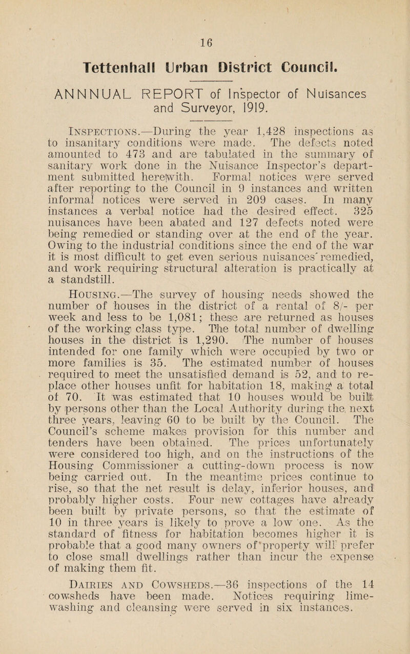 Tetteohall Urban District CooncfL ANNNUAL REPORT of Inspector of Nuisances and Surveyor, 1919. Inspections.—During the year 1,428 inspections as to insanitary conditions were made. The defects noted amounted to 473 and are tabulated in the summary of sanitary work done in the Nuisance Inspector’s depart¬ ment submitted herejwith. Formal notices w.ere served after reporting to the Council in 9 instances and written informal notices were served in 209 cases. In many instances a verbal notice had the desired effect. 325 nuisances have been abated and 127 defects noted were being remedied or standing over at the end of the year. Owing to the industrial conditions since the end of the war it is most difficult to get even serious nuisances'remedied, and work requiring structural alteration is practically at a standstill. Housing.—The survey of housing needs showed the number of houses in the district of a rental of 8/- per week and less to be 1,081; these are returned as houses of the working) class type. The total number of dwelling houses in the district is 1,290. The number of houses intended for one family which were occupied by two or more families is 35. The estimated number of houses required to meet the unsatisfied demand is 52, and to re¬ place other houses unfit for habitation 18, making* a total of 70. It was estimated that 10 houses would be built by persons other than the Local Authority during the, next three years, leaving 60 to be built by the Council. The Council’s scheme makes provision for this number and tenders have been obtained. The prices unfortunately were considered too high, and on the instructions of the Housing Commissioner a cutting-down process is now being carried out. In the meantime prices continue to rise, so that the net result is delay, inferior houses, and probably higher costs. Four new cottages have already been built by private persons, so that the estimate of 10 in three years is likely to prove a low one. As the standard of fitness for habitation becomes higher it is probable that a good many owners of property will prefer to close small dwellings rather than incur the expense of making them fit. Dairies and Cowsheds.—36 inspections of the 14 cowsheds have been made. Notices requiring lime¬ washing and cleansing were served in six instances.