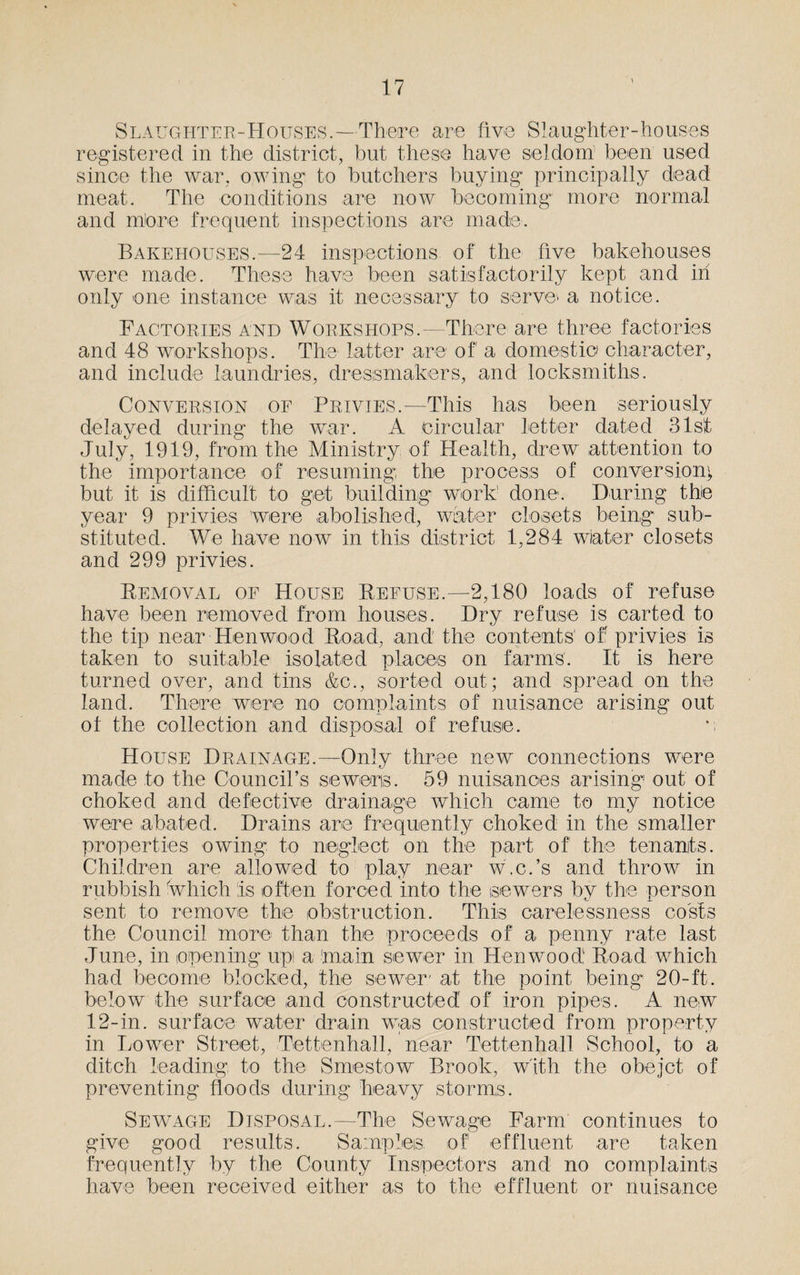 Slaughter-Houses.—There are five Slaughter-houses registered in the district, but these have seldom been used since the war, owing to butchers buying principally dead meat. The conditions are now becoming more normal and more frequent inspections are made. Bakehouses.—24 inspections of the five bakehouses were made. These have been satisfactorily kept and in only one instance was it necessary to serve- a notice. Factories and Workshops.—There are three factories and 48 workshops. The latter are of a domestic character, and include laundries, dressmakers, and locksmiths. Conversion of Privies.—This has been seriously delayed during the war. A circular letter dated 31st July, 1919, from the Ministry of Health, drew attention to the importance of resuming; the process of conversion}, but it is difficult to get building work' done. During the year 9 privies were abolished, water closets being sub¬ stituted. We have now in this district 1,284 wiater closets and 299 privies. Removal of House Refuse.—2,180 loads of refuse have been removed from houses. Dry refuse is carted to the tip near Hen wood Road, and the contents' ofr privies is taken to suitable isolated places on farms. It is here turned over, and tins &c., sorted out; and spread on the land. There were no complaints of nuisance arising out of the collection and disposal of refuse. *; House Drainage.—Only three new connections were made to the Council’s seweris. 59 nuisances arising out of choked and defective drainage which came to my notice were abated. Drains are frequently choked in the smaller properties owing to neglect on the part of the tenants. Children are allowed to play near w.c.’s and throw in rubbish Which is often forced into the sewers by the person sent to remove the obstruction. This carelessness costs the Council more than the proceeds of a penny rate last June, in opening up a main sewer in Hen wood Road which had become blocked, the sewer* at the point being 20-ft. below the surface and constructed of iron pipes. A new 12-in. surface water drain was constructed from property in Lower Street, Tettenhall, near Tettenhall School, to a ditch leading to the Smestow Brook, with the obejct of preventing floods during heavy storms. Sewage Disposal.—The Sewage Farm continues to give good results. Samples, of effluent are taken frequently by the County Inspectors and no complaints have been received either as to the effluent or nuisance