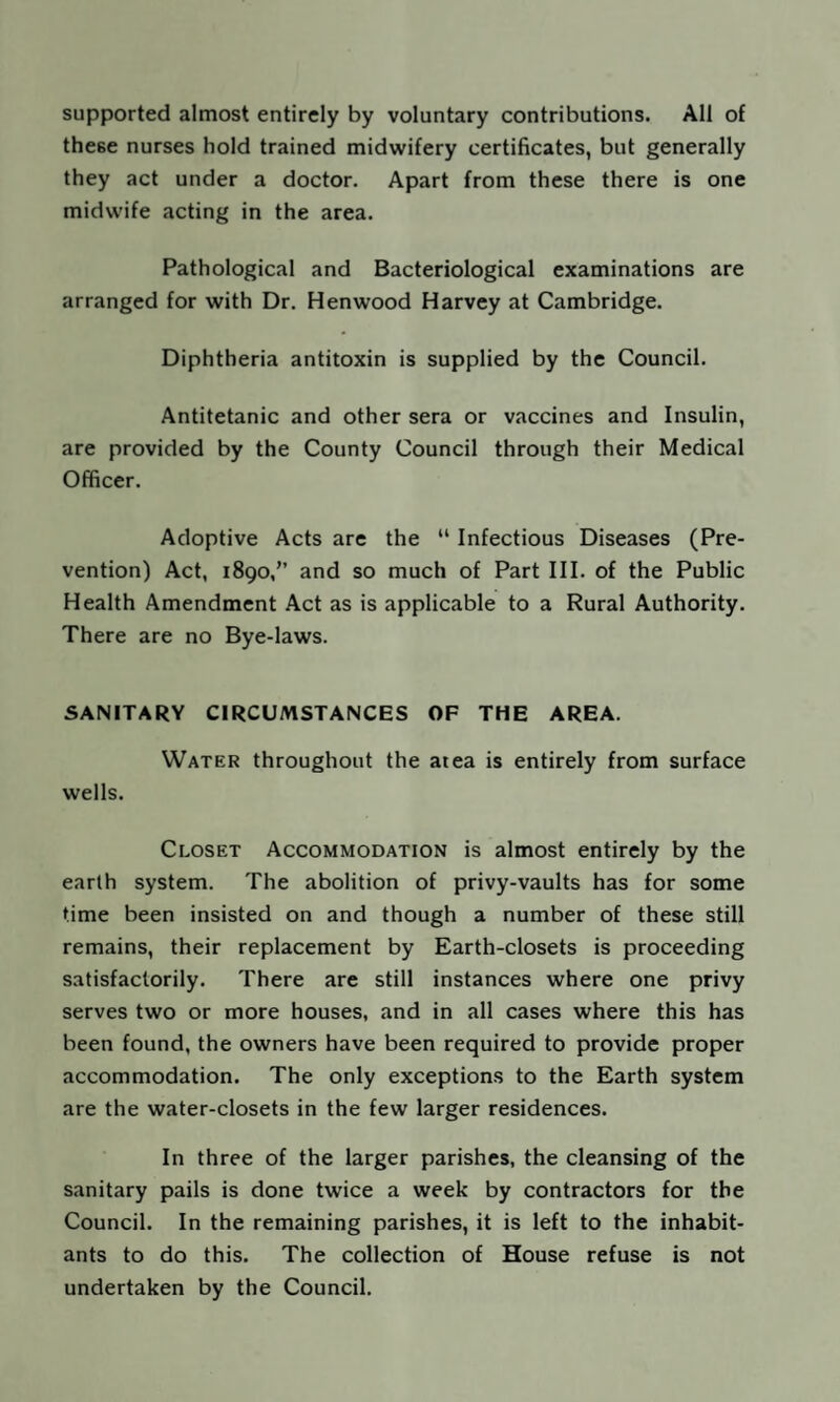 supported almost entirely by voluntary contributions. All of these nurses hold trained midwifery certificates, but generally they act under a doctor. Apart from these there is one midwife acting in the area. Pathological and Bacteriological examinations are arranged for with Dr, Henwood Harvey at Cambridge. Diphtheria antitoxin is supplied by the Council. Antitetanic and other sera or vaccines and Insulin, are provided by the County Council through their Medical Officer. Adoptive Acts are the “ Infectious Diseases (Pre¬ vention) Act, 1890,” and so much of Part III. of the Public Health Amendment Act as is applicable to a Rural Authority. There are no Bye-laws. SANITARY CIRCUMSTANCES OF THE AREA. Water throughout the atea is entirely from surface wells. Closet Accommodation is almost entirely by the earth system. The abolition of privy-vaults has for some time been insisted on and though a number of these still remains, their replacement by Earth-closets is proceeding satisfactorily. There are still instances where one privy serves two or more houses, and in all cases where this has been found, the owners have been required to provide proper accommodation. The only exceptions to the Earth system are the water-closets in the few larger residences. In three of the larger parishes, the cleansing of the sanitary pails is done twice a week by contractors for the Council. In the remaining parishes, it is left to the inhabit¬ ants to do this. The collection of House refuse is not undertaken by the Council.