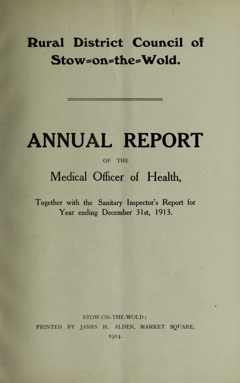 Rural District Council of Stow=°on==thesWold. ANNUAL REPORT OF THE Medical Officer of Health, Together with the Sanitary Inspector’s Report for Year ending December 31st, 1913. STOW-ON-THE-WOLD: PRINTED BY JAMES H. ALDEN, MARKET SQUARE. 1914.