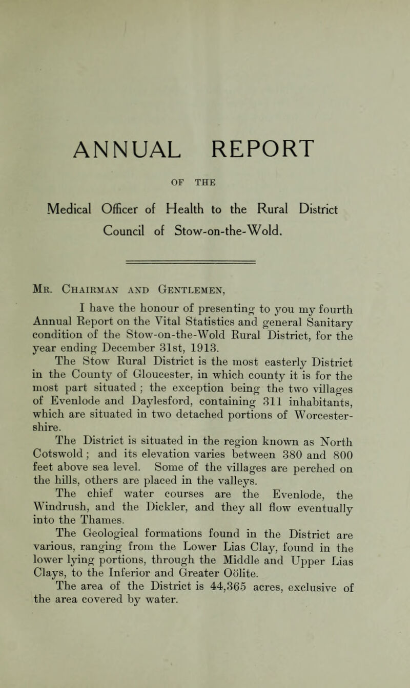 ANNUAL REPORT OF THE Medical Officer of Health to the Rural District Council of Stow-on- the-Wold. Mu. Chairman and Gentlemen, I have the honour of presenting to j^ou my fourth Annual Report on the Vital Statistics and general Sanitary condition of the Stow-on-the-Wold Rural District, for the year ending December 31st, 1913. The Stow Rural District is the most easterly District in the County of Gloucester, in which county it is for the most part situated ; the exception being the two villages of Evenlode and Daylesford, containing 311 inhabitants, which are situated in two detached portions of Worcester¬ shire. The District is situated in the region known as North Cotswold; and its elevation varies between 380 and 800 feet above sea level. Some of the \dllages are perched on the hills, others are placed in the valleys. The chief water courses are the Evenlode, the Windrush, and the Dickler, and they all flow eventually into the Thames. The Geological formations found in the District are various, ranging from the Lower Lias Clay, found in the low'er lying portions, through the Middle and Upper Lias Clays, to the Inferior and Greater Oolite. The area of the District is 44,365 acres, exclusive of the area covered by water.