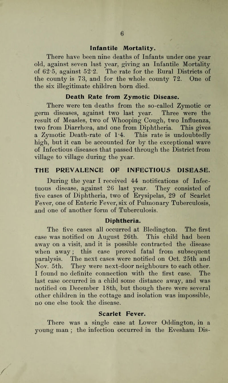 Infantile Mortality. There have been nine deaths of Infants under one year old, against seven last year, giving an Infantile Mortality of 62-5, against 52-2. The rate for the Eural Districts of the county is 73, and for the whole county 72. One of the six illegitimate children born died. Death Rate from Zymotic Disease. There were ten deaths from the so-called Zymotic or germ diseases, against two last year. Three were the result of Measles, two of Whooping Cough, two Influenza, two from Diarrhoea, and one from Diphtheria. This gives a Zymotic Death-rate of 1'4. This rate is undoubtedly high, but it can be accounted for by the exceptional wave of Infectious diseases that passed through the District from village to village during the year. THE PREVALENCE OF INFECTIOUS DISEASE. During the year I received 44 notifications of Infec- tuous disease, against 26 last year. They consisted of five cases of Diphtheria, two of Erysipelas, 29 of Scarlet Fever, one of Enteric Fever, six of Pulmonary Tuberculosis, and one of another form of Tuberculosis. Diphtheria. The five cases all occurred at Bledington. The flrst case was notified on August 26th. This child had been away on a visit, and it is possible contracted the disease when away; this case proved fatal from subsequent paralysis. The next cases were notified on Oct. 25th and Nov. 5th. They were next-door neighbours to each other. I found no definite connection with the first case. The last case occurred in a child some distance away, and was notified on December 18th, but though there were several other children in the cottage and isolation was impossible, no one else took the disease. Scarlet Fever. There was a single case at Lower Oddington, in a young man ; the infection occurred in the Evesham Dis-