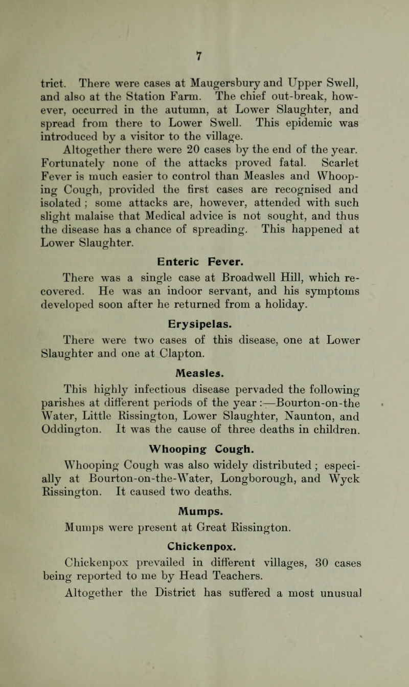 trict. There were cases at Maugersbury and Upper Swell, and also at the Station Farm. The chief out-break, how¬ ever, occurred in the autumn, at Lower Slaughter, and spread from there to Lower Swell. This epidemic was introduced by a visitor to the village. Altogether there were 20 cases by the end of the year. Fortunately none of the attacks proved fatal. Scarlet Fever is much easier to control than Measles and Whoop¬ ing Cough, provided the first cases are recognised and isolated ; some attacks are, however, attended with such slight malaise that Medical advice is not sought, and thus the disease has a chance of spreading. This happened at Lower Slaughter. Enteric Fever. There was a single case at Broadwell Hill, which re¬ covered. He was an indoor servant, and his symptoms developed soon after he returned from a holiday. Erysipelas. There were two cases of this disease, one at Lower Slaughter and one at Clapton. Measles. This highly infectious disease pervaded the following parishes at different periods of the yearBourton-on-the VV'ater, Little Rissington, Lower Slaughter, Naunton, and Oddington. It was the cause of three deaths in children. Whooping Cough. Whooping Cough was also widely distributed ; especi¬ ally at Bourton-on-the-Water, Longborough, and Wyck Rissington. It caused two deaths. Mumps. Mumps were present at Great Rissington. Chickenpox. Chickenpox prevailed in different villages, 30 cases being reported to me by Head Teachers. Altogether the District has suffered a most unusual