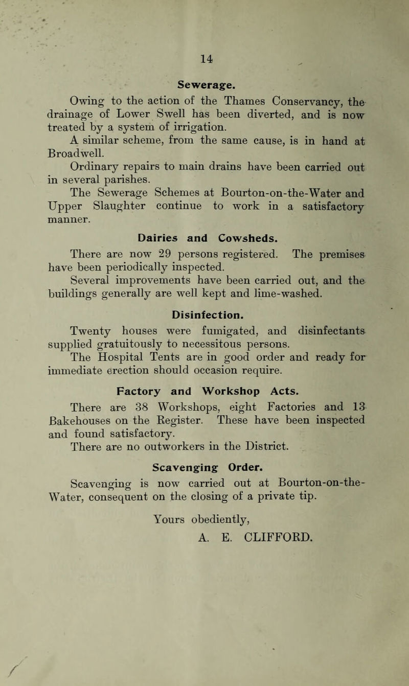 Sewerage. Owing to the action of the Thames Conservancy, the drainage of Lower Swell has been diverted, and is now treated by a system of irrigation. A similar scheme, from the same cause, is in hand at Broadwell. Ordinary repairs to main drains have been carried out in several parishes. The Sewerage Schemes at Bourton-on-the-Water and Upper Slaughter continue to work in a satisfactory manner. Dairies and Cowsheds. There are now 29 persons registered. The premises have been periodically inspected. Several improvements have been carried out, and the buildings generally are well kept and lime-washed. Disinfection. Twenty houses were fumigated, and disinfectants supplied gratuitously to necessitous persons. The Hospital Tents are in good order and ready for immediate erection should occasion require. Factory and Workshop Acts. There are 38 Workshops, eight Factories and 13 Bakehouses on the Register. These have been inspected and found satisfactory. There are no outworkers in the District. Scavenging Order. Scaveneincf is now carried out at Bourton-on-the- Water, consequent on the closing of a private tip. Yours obediently, A. E. CLIFFORD.