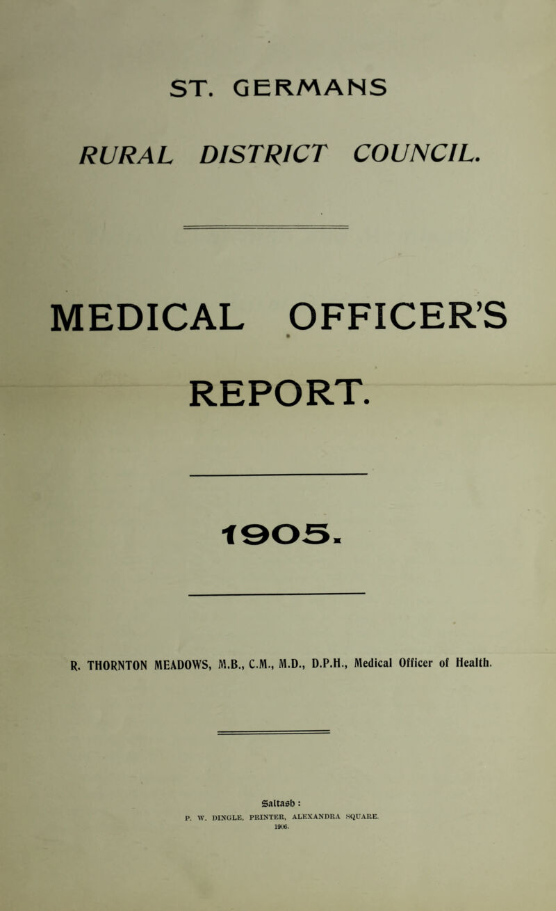 ST. GERMANS RURAL DISTRICT COUNCIL. MEDICAL OFFICER’S REPORT. R. THORNTON MEADOWS, M.B., C.M., M.D., D.P.H., Medical Officer of Health. Saltasb: P. W. DINGLE, PRINTER, ALEXANDRA SQUARE. 1906.