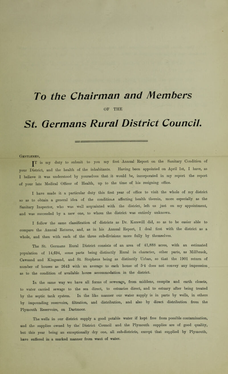 To the Chairman and Members OF THE St Germans Rural District Council. Gentlemen, |T is my duty to submit to you my first Annual Report on the Sanitary Condition of your District, and the health of the inhabitants. Having been appointed on April 1st, I have, as I believe it was understood by yourselves that it would be, incorporated in my report the report of your late Medical Officer of Health, up to the time of his resigning office. I have made it a particular duty this first year of office to visit the whole of my district so as to obtain a general idea of the conditions affecting health therein, more especially as the Sanitary Inspector, who was well acquainted with the district, left us just on my appointment, and was succeeded by a new one, to whom the district was entirely unknown. I follow the same classification of districts as Dr. Ivorswill did, so as to be easiei able to compare the Annual Returns, and, as in his Annual Report, I deal first with the district as a whole, and then with each of the three sub-divisions more fully by themselves. The St. Germans Rural District consists of an area of 41,888 acres, with an estimated population of 14,694, some parts being distinctly Rural in character, other parts, as Millbrook, Cawsand and Kingsand, and St, Stephens being as distinctly Urban, so that the 1901 return of number of houses as 2643 with an average to each house of 5'4 does not convey any impression as to the condition of available house accommodation in the district. In the same way we have all forms of sewerage, from middens, cesspits and earth closets, to water carried sewage to the sea direct, to estuaries direct, and to estuary after being treated by the septic tank system. In the like manner our water supply is in parts by wells, in others by impounding reservoirs, filtration, and distribution, and also by direct distribution from the Plymouth Reservoirs, on Dartmoor. The wells in our district supply a good potable water if kept free from possible contamination, and the supplies owned by the’ District Council and the Plymouth supplies are of good quality, but this year being an exceptionally dry one, all sub-districts, except that supplied by Plymouth, have suffered in a marked manner from want of water.