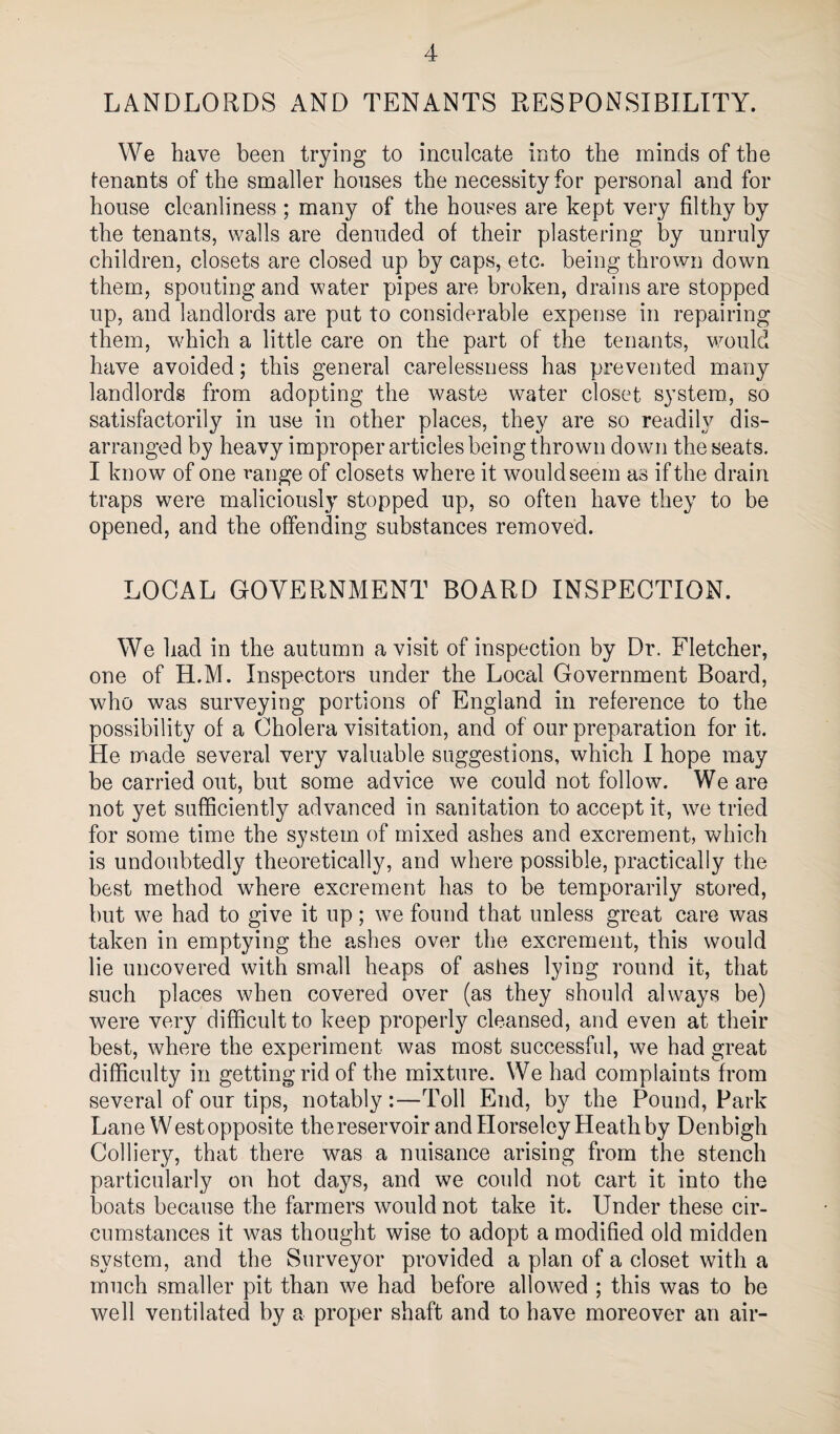 LANDLORDS AND TENANTS RESPONSIBILITY. We have been trying to inculcate into the minds of the tenants of the smaller houses the necessity for personal and for house cleanliness ; many of the houses are kept very filthy by the tenants, walls are denuded of their plastering by unruly children, closets are closed up by caps, etc. being thrown down them, spouting and water pipes are broken, drains are stopped up, and landlords are put to considerable expense in repairing them, which a little care on the part of the tenants, vmuld have avoided; this general carelessness has prevented many landlords from adopting the waste water closet system., so satisfactorily in use in other places, they are so readily dis¬ arranged by heavy improper articles being thrown down the seats. I know of one range of closets where it wouldseem as if the drain traps were maliciously stopped up, so often have they to be opened, and the offending substances removed. LOCAL GOVERNMENT BOARD INSPECTION. We had in the autumn a visit of inspection by Dr. Fletcher, one of H.M. Inspectors under the Local Government Board, who was surveying portions of England in reference to the possibility of a Cholera visitation, and of our preparation for it. He made several very valuable suggestions, which I hope may be carried out, but some advice we could not follow. We are not yet sufficiently advanced in sanitation to accept it, we tried for some time the system of mixed ashes and excrement, which is undoubtedly theoretically, and where possible, practically the best method where excrement has to be temporarily stored, but we had to give it up; we found that unless great care was taken in emptying the ashes over the excrement, this would lie uncovered with small heaps of ashes lying round it, that such places when covered over (as they should always be) were very difficult to keep properly cleansed, and even at their best, where the experiment was most successful, we had great difficulty in getting rid of the mixture. We had complaints from several of our tips, notably :—Toll End, by the Pound, Park Lane West opposite thereservoir and Ilorseley Heath by Denbigh Colliery, that there was a nuisance arising from the stench particularly on hot days, and we could not cart it into the boats because the farmers would not take it. Under these cir¬ cumstances it was thought wise to adopt a modified old midden system, and the Surveyor provided a plan of a closet with a much smaller pit than we had before allowed ; this was to he well ventilated by a proper shaft and to have moreover an air-