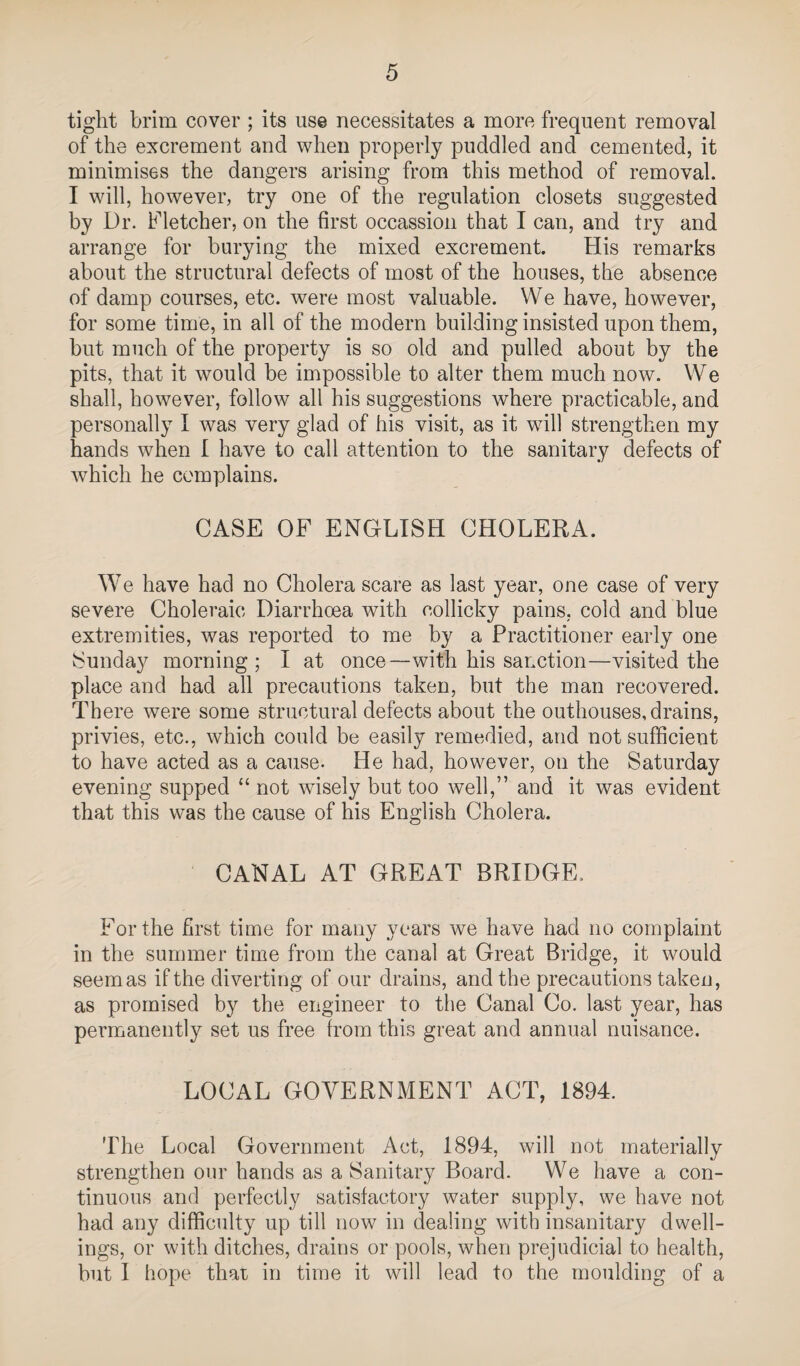 tight brim cover ; its use necessitates a more frequent removal of the excrement and when properly puddled and cemented, it minimises the dangers arising from this method of removal. I will, however, try one of the regulation closets suggested by Dr. hletcher, on the first occassioii that I can, and try and arrange for burying the mixed excrement. His remarks about the structural defects of most of the houses, the absence of damp courses, etc. were most valuable. We have, however, for some time, in all of the modern building insisted upon them, but much of the property is so old and pulled about by the pits, that it would be impossible to alter them much now. We shall, however, follow all his suggestions where practicable, and personally I was very glad of his visit, as it will strengthen my hands when I have to call attention to the sanitary defects of which he complains. CASE OF ENGLISH CHOLERA. We have had no Cholera scare as last year, one case of very severe Choleraic Diarrhoea with collicky pains, cold and blue extremities, was reported to me by a Practitioner early one Sunday morning; I at once—with his sanction—visited the place and had all precautions taken, but the man recovered. There were some structural defects about the outhouses, drains, privies, etc., which could be easily remedied, and not sufficient to have acted as a cause- He had, however, on the Saturday evening supped “ not wisely but too well,” and it was evident that this was the cause of his English Cholera. CANAL AT GREAT BRIDGE. For the first time for many years we have had no complaint in the summer time from the canal at Great Bridge, it would seem as if the diverting of our drains, and the precautions taken, as promised by the engineer to the Canal Co. last year, has permanently set us free from this great and annual nuisance. LOCAL GOVERNMENT ACT, 1894. The Local Government Act, 1894, will not materially strengthen our hands as a Sanitary Board. We have a con¬ tinuous and perfectly satisfactory water supply, we have not had any difficulty up till now in dealing with insanitary dwell¬ ings, or with ditches, drains or pools, when prejudicial to health, but I hope thax in time it will lead to the moulding of a