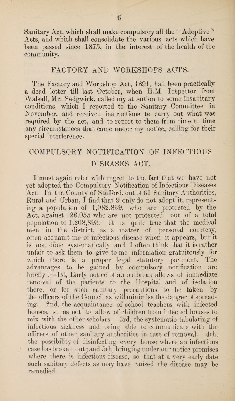 Sanitary Act, which shall make compulsory all the ‘‘ Adoptive ” Acts, and which shall consolidate the various acts which have been passed since 1875, in the interest of the health of the community. FACTORY AND WORKSHOPS ACTS. The Factory and Workshop Act, 1891, had been practically a dead letter till last October, when H.M, Inspector from Walsall, Mr. Sedgwick, called my attention to some insanitary conditions, which I reported to the Sanitary Committee in November, and received instructions to carrj^ oat what was required by the act, and to report to them from time to time any circumstances that came under my notice, calling for their special interference- COMPULSORY NOTIFICATION OF INFECTIOUS DISEASES ACT. I must again refer with regret to the fact that we have not yet adopted the Compulsory Notification of Infectious Diseases Act. In the County of Stafford, out of 61 Sanitary Authorities, Rural and Urban, I find that 9 only do not adopt it, represent¬ ing a population of 1,082,839, who are protected by the Act, against 126,055 who are not protected, out of a total population of 1,208,893. It is quite true that the medical men in the district, as a matter of personal courtesy, often acquaint me of infectious disease when it appears, but it is not done systematically and I often think that it is rather unfair to ask them to give to me information gratuitously for which there is a proper legal statutory payment. The advantages to be gained by compulsory notification are briefly :—1st, Early notice of an outbreak allows of immediate removal of the patients to the Hospital and of isolation there, or for such sanitary precautions to be taken by the officers of the Council as will minimise the danger of spread¬ ing. 2nd, the acquaintance of school teachers with infected houses, so as not to allow of children from infected houses to mix with the other scholars. 3rd, the systematic tabulating of infectious sickness and beins; able to communicate with the officers of other sanitary authorities in case of removal- 4th, the possibility of disinfecting every house where an infectious ■ case has broken out; and 5th, bringing under our notice premises where there is infectious disease, so that at a very early date such sanitary defects as may have caused the disease may be remedied.